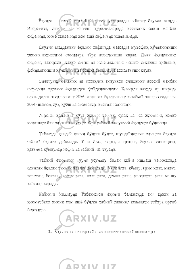 Ёқилғи - асосий таркибий қисми углероддан иборат ёнувчи мод да. Энеретика, саноат ва иситиш қурилмаларида иссиқлик олиш манбаи сифатида, кимё саноатида хом ашё сифатида ишлатилади. Ёнувчи модданинг ёқилғи сифатида маєсадга мувофиқ қўлланилиши техник-иқтисодий омиллара кўра асосланиши керак. Яъни ёқилғининг сифати, захираси, казиб олиш ва истеъмолчига ташиб етказиш қиймати, фойдаланишга қулайлиги ва бошқа омилларга асосланиши керак. Электрик, механик ва иссиқлик энерияси олишнинг асосий манбаи сифатида органик ёқилғидан фойдаланилади. Ҳозирги вақтда ер шарида олинадиган энергиянинг 70% -органик ёқилғининг кимёвий энергиясидан ва 30%- шамол, сув, қуёш ва атом энергиясидан олинади. Агрегат ҳолатига кўра ёқилғи қаттиқ, суюқ ва газ ёқилғи га, келиб чиқишига ёки олиниш усулига кўра табиий ва сунъий ёқилғига бўлинади. Табиатда қандай ҳосил бўлган бўлса, шундайлигича олинган ёқилғи табиий ёқилғи дейилади. Унга ёғоч, торф, антрацит, ёнувчи сланецлар, қазилма кўмир лар нефть ва табиий газ киради. Табиий ёқилғини турли усуллар билан қайта ишлаш натижасида олинган ёқилғи сунъий ёқилғи дейилади. Унга ёғоч, кўмир, ярим кокс, мазут, керосин, бензин, нефть гази, кокс гази, домна га зи, генератор гази ва шу кабилар киради. Кейинги йилларда Ўзбекистон ёқилғи балансида энг арзон ва қимматбаҳо химик хом ашё бўлган табиий газнинг ахамияти тобора ортиб бораяпти. 2. Ёқилғининг таркиби ва энергетикавий хоссалари 