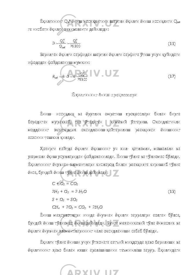 Ёқилғининг Q n u ёниш иссиқлигини шартли ёқилғи ёниш иссиқлиги Q шё га нисбати ёқилғи эквиваленти дейилади: 29300 un шё un Q Q Q Э   (11) Берилган ёқилғи сарфидан шартли ёқилғи сарфига ўтиш учун қуйидаги ифодадан фойдаланиш мумкин: 29300 un шё Q B Э B R     (12) Ёқилғининг ёниш процесслари Ёниш- иссиқлик ва ёруғлик ажратиш процесслари билан бирга борадиган мураккаб, тез ўтадиган кимёвий ўзгариш. Оксидлагичли модданинг экзотермик оксидланиш-қайтарилиш реакцияси ёнишнинг асосини ташкил қилади. Ҳозирги пайтда ёқилғи ёқишнинг уч хил- қатламли, машалали ва уюрмали ёқиш усулларидан фойдаланилади. Ёниш тўлиє ва тўлиє мас бўлади. Ёқилғининг ёнувчан элементлари кислород билан реак цияга киришиб тўлиє ёнса, бундай ёниш тўлиє ёниш дейилади: C + O 2 = CO 2 2H 2 + O 2 = 2 H 2 O (13) S + O 2 = SO 2 CH 4 + 2O 2 = CO 2 + 2H 2 O Ёниш маҳсулотлари ичида ёнувчан ёқилғи зарралари єолган бўлса , бундай ёниш тўлиємас ёниш дейилади . Б у нга механикавий тўла ё н маслик ва ёқилғи ёнувчан элементларининг чала оксидланиши сабаб бўлади . Ёқилғи тўлиє ёниши учун ў тхонага єатъий миқдорда ҳаво бери ли ши ва ёқилғининг ҳаво билан яхши аралашишини таъминлаш зарур . Ёқилғидаги 