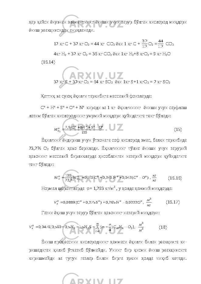 ҳар қайси ёнувчан элементнинг ёниши учун зарур бўлган кислород миқдори ёниш реакциясидан аниқланади . 12 кг C + 32 кг O 2 = 44 кг CO 2 ёки 1 кг C + 12 32 O 2 = 12 44 CO 2 4 кг H 2 + 32 кг O 2 = 36 кг CO 2 ёки 1 кг H 2 +8 кг O 2 = 9 кг H 2 О (16.14) 32 кг S + 32 кг O 2 = 64 кг SO 2 ёки 1кг S+1 кгO 2 = 2 кг SO 2 Қ атти қ ва сую қ ё қ илғи таркибига массавий фоизларда : C u + H u + S u + O u + N u киради ва 1 кг ё қ илғининг ёниши учун сарфлаш лозим бўлган кислороднинг умумий ми қ дори қ уйидаги га тенг бўлади : 100 8 67,2 2 u u u u оо O S H C М     (15) Ё қ илғини ёндириш учун ўтхонага соф кислород эмас , балки таркибида 23,2% О 2 бўлган ҳаво берилади . Ё қ илғининг тўлиє ёниши учун зарурий ҳавонинг массавий бирликларда ҳисобланган назарий ми қ дори қ уйидагига тенг бўлади : кг кг O C H С М М u u u u оо ох ,) ( 043,0 345,0 115,0 2, 23 100 2      (16.16) Нормал шароитларда r = 1,293 кг/м 3 , у ҳолда ҳажмий миқдорда: кг м O H S C V u u u u ох 3 , 0333,0 265,0 ) 375,0 ( 0889,0     (16.17) Газни ёқиш учун зарур бўлган ҳавонинг назарий миқдори: 3 3 1 2 2 2 ,] )4 ( 5,1 5,0 560,0[ 0476,0 м м O H C n m S H H V m i n m ох        (18) Ёниш процессини кислороднинг ҳаммаси ёқилғи билан реакцияга ки - ришадиган қилиб ўтказиб бўлмайди. Унинг бир қисми ёниш реакция сига киришмайди ва тутун газлар билан бирга эркин ҳолда чиқиб кетади. 