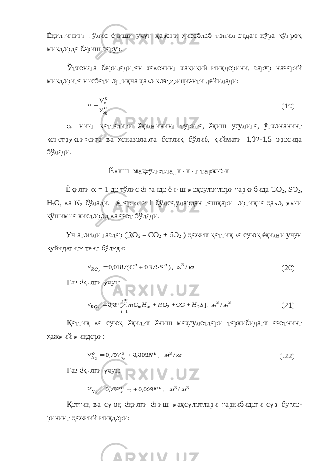 Ёқилғининг тўлиє ёниши учун ҳавони ҳисоблаб топилгандан кўра кўпроқ миқдорда бериш зарур. Ўтхонага бериладиган ҳавонинг ҳақиқий миқдорини, зарур наза рий миқдорига нисбати ортиқча ҳаво коэффициенти дейилади:ох кх V V 0   (19)  -нинг катталиги ёқилғининг турига, ёқиш усулига, ўтхона нинг конструкциясига ва хоказоларга боғлиқ бўлиб, қиймати 1,02-1,5 орасида бўлади. Ёниш маҳсулотларининг таркиби Ёқилғи  = 1 да тўлиє ёнганда ёниш маҳсулотлари таркибида СО 2 , SO 2 , H 2 O , ва N 2 бўлади. Агар  > 1 бўлса,улардан ташқари ортиқча ҳаво, яъни қўшимча кислород ва азот бўлади. Уч атомли газлар ( RO 2 = CO 2 + SO 2 ) ҳажми қаттиқ ва суюқ ёқилғи учун қуйидагига тенг бўлади: кг м S C V u u RO / ,) 375,0 ( 0187,0 3 2   (20) Газ ёқилғи учун: 3 3 1 2 2 / ,] [ 01,0 2 м м S H CO RO H mC V m i m m RO      (21) Қаттиқ ва суюқ ёқилғи ёниш маҳсулотлари таркибидаги азот нинг ҳажмий миқдори: кг м N V V u ох оN о / , 008,0 79,0 3 2   (.22) Газ ёқилғи учун: 3 3/ , 008,0 79,0 2 м м N a V V u ох N    Қаттиқ ва суюқ ёқилғи ёниш маҳсулотлари таркибидаги сув буғла - рининг ҳажмий миқдори: 