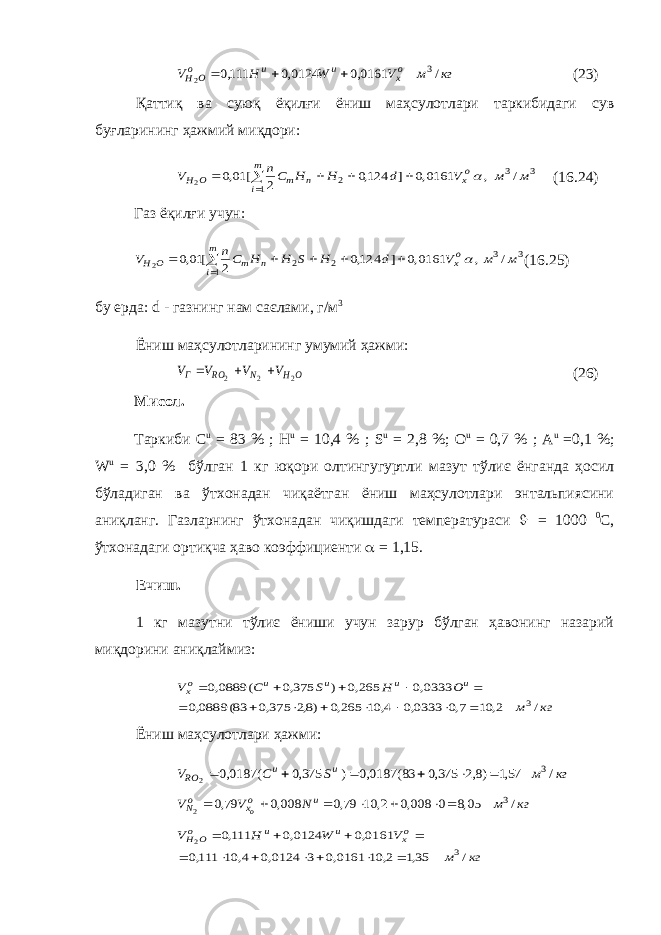 кг м V W H V ох u u оO H / 0161,0 0124,0 111,0 3 2   (23) Қаттиқ ва суюқ ёқилғи ёниш маҳсулотлари таркибидаги сув буғларининг ҳажмий миқдори: 3 3 1 2 / , 0161,0 ] 124,0 2 [ 01,0 2 м м V d H H Cn V ох m i n m O H       (16.24) Газ ёқилғи учун: 3 3 1 2 2 / , 0161,0 ] 124,0 2 [ 01,0 2 м м V d H S H H Cn V ох m i n m O H        (16.25) бу ерда: d - газнинг нам саєлами, г/м 3 Ёниш маҳсулотларининг умумий ҳажми: O H N RO Г V V V V 2 2 2    (26) Мисол. Таркиби C u = 83 % ; H u = 10,4 % ; S u = 2,8 %; O u = 0,7 % ; A u =0,1 %; W u = 3,0 % бўлган 1 кг юқори олтингугуртли мазут тўлиє ёнганда ҳосил бўладиган ва ўтхонадан чиқаётган ёниш маҳсулотлари энтальпиясини аниқланг. Газларнинг ўтхонадан чиқишдаги температураси J = 1000 0 С, ўтхонадаги ортиқча ҳаво коэффициенти  = 1,15. Ечиш. 1 кг мазутни тўлиє ёниши учун зарур бўлган ҳавонинг назарий миқдорини аниқлаймиз: кг м O H S C V u u u u ох / 2, 10 7,0 0333,0 4, 10 265,0 )8,2 375,0 83( 0889,0 0333,0 265,0 ) 375,0 ( 0889,0 3              Ёниш маҳсулотлари ҳажми: кг м S C V u u RO / 57,1 )8,2 375,0 83( 0187,0 ) 375,0 ( 0187,0 3 2       кг м N V V u ох оN о / 05,8 0 008,0 2, 10 79,0 008,0 79,0 3 2        кг м V W H V ох u u оO H / 35,1 2, 10 0161,0 3 0124,0 4, 10 111,0 0161,0 0124,0 111,0 3 2            