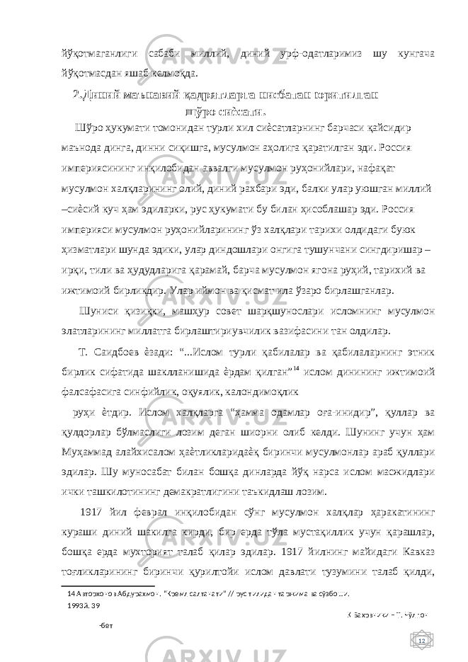 12 йўқотмаганлиги сабаби миллий, диний урф-одатларимиз шу кунгача йўқотмасдан яшаб келмоқда. 2. Диний маънавий қадрятларга нисбатан юритилган шўро сиѐсати. Шўро ҳукумати томонидан турли хил сиѐсатларнинг барчаси қайсидир маънода динга, динни сиқишга, мусулмон аҳолига қаратилган эди. Россия империясининг инқилобидан аввалги мусулмон руҳонийлари, нафақат мусулмон халқларининг олий, диний рахбари эди, балки улар уюшган миллий –сиѐсий куч ҳам эдиларки, рус ҳукумати бу билан ҳисоблашар эди. Россия империяси мусулмон руҳонийларининг ўз халқлари тарихи олдидаги буюк ҳизматлари шунда эдики, улар диндошлари онгига тушунчани сингдиришар – ирқи, тили ва ҳудудларига қарамай, барча мусулмон ягона руҳий, тарихий ва ижтимоий бирликдир. Улар иймон ва қисмат ила ўзаро бирлашганлар. Шуниси қизиқки, машҳур совет шарқшунослари исломнинг мусулмон элатларининг миллатга бирлаштириувчилик вазифасини тан олдилар. Т. Саидбоев ѐзади: “...Ислом турли қабилалар ва қабилаларнинг этник бирлик сифатида шаклланишида ѐрдам қилган” 14 ислом динининг ижтимоий фалсафасига синфийлик, оқуялик, калондимоқлик руҳи ѐтдир. Ислом халқларга “ҳамма одамлар оға-инидир”, қуллар ва қулдорлар бўлмаслиги лозим деган шиорни олиб келди. Шунинг учун ҳам Муҳаммад алайхисалом ҳаѐтликларидаѐқ биринчи мусулмонлар араб қуллари эдилар. Шу муносабат билан бошқа динларда йўқ нарса ислом масжидлари ички ташкилотининг демакратлигини таъкидлаш лозим. 1917 йил феврал инқилобидан сўнг мусулмон халқлар ҳаракатининг кураши диний шакилга кирди, бир ерда тўла мустақиллик учун қарашлар, бошқа ерда мухторият талаб қилар эдилар. 1917 йилнинг майидаги Кавказ тоғликларининг биринчи қурилтойи ислом давлати тузумини талаб қилди, 14 Авторхонов Абдурахмон. “Кремл салтанати” // рус тилидан таржима ва сўзбоши. 1993й. 39 Қ Бахрвники – Т. Чўлпон -бет 