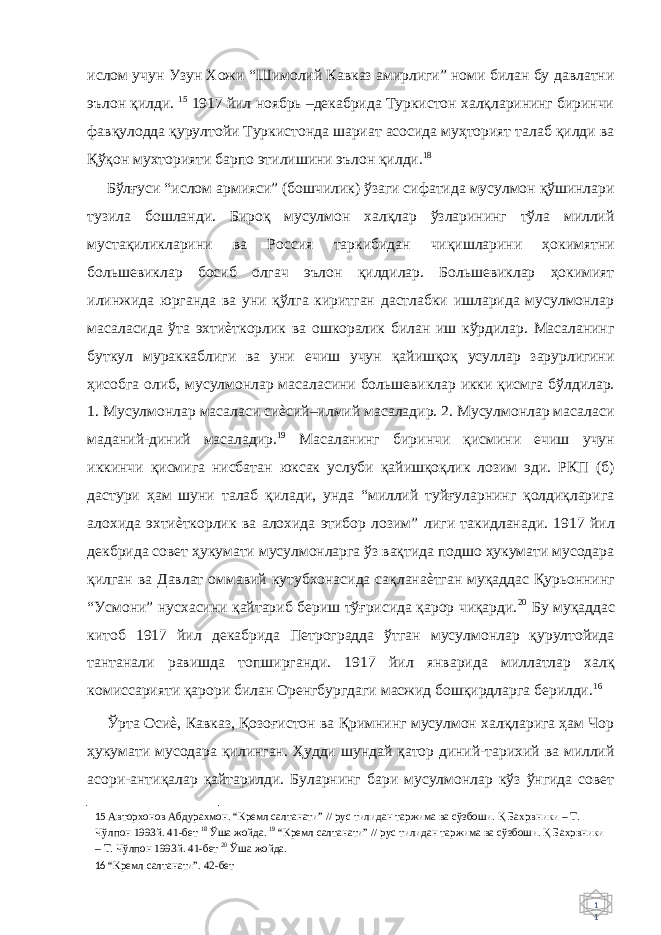 1 1 ислом учун Узун Хожи “Шимолий Кавказ амирлиги” номи билан бу давлатни эълон қилди. 15 1917 йил ноябрь –декабрида Туркистон халқларининг биринчи фавқулодда қурултойи Туркистонда шариат асосида муҳторият талаб қилди ва Қўқон мухторияти барпо этилишини эълон қилди. 18 Бўлғуси “ислом армияси” (бошчилик) ўзаги сифатида мусулмон қўшинлари тузила бошланди. Бироқ мусулмон халқлар ўзларининг тўла миллий мустақиликларини ва Россия таркибидан чиқишларини ҳокимятни большевиклар босиб олгач эълон қилдилар. Большевиклар ҳокимият илинжида юрганда ва уни қўлга киритган дастлабки ишларида мусулмонлар масаласида ўта эхтиѐткорлик ва ошкоралик билан иш кўрдилар. Масаланинг буткул мураккаблиги ва уни ечиш учун қайишқоқ усуллар зарурлигини ҳисобга олиб, мусулмонлар масаласини большевиклар икки қисмга бўлдилар. 1. Мусулмонлар масаласи сиѐсий–илмий масаладир. 2. Мусулмонлар масаласи маданий-диний масаладир. 19 Масаланинг биринчи қисмини ечиш учун иккинчи қисмига нисбатан юксак услуби қайишқоқлик лозим эди. РКП (б) дастури ҳам шуни талаб қилади, унда “миллий туйғуларнинг қолдиқларига алохида эхтиѐткорлик ва алохида этибор лозим” лиги такидланади. 1917 йил декбрида совет ҳукумати мусулмонларга ўз вақтида подшо ҳукумати мусодара қилган ва Давлат оммавий кутубхонасида сақланаѐтган муқаддас Қурьоннинг “Усмони” нусхасини қайтариб бериш тўғрисида қарор чиқарди. 20 Бу муқаддас китоб 1917 йил декабрида Петроградда ўтган мусулмонлар қурултойида тантанали равишда топширганди. 1917 йил январида миллатлар халқ комиссарияти қарори билан Оренгбургдаги масжид бошқирдларга берилди. 16 Ўрта Осиѐ, Кавказ, Қозоғистон ва Қримнинг мусулмон халқларига ҳам Чор ҳукумати мусодара қилинган. Ҳудди шундай қатор диний-тарихий ва миллий асори-антиқалар қайтарилди. Буларнинг бари мусулмонлар кўз ўнгида совет 15 Авторхонов Абдурахмон. “Кремл салтанати” // рус тилидан таржима ва сўзбоши. Қ Бахрвники – Т. Чўлпон 1993й. 41-бет 18 Ўша жойда. 19 “Кремл салтанати” // рус тилидан таржима ва сўзбоши. Қ Бахрвники – Т. Чўлпон 1993й. 41-бет 20 Ўша жойда. 16 “Кремл салтанати”. 42-бет 