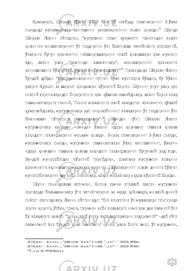 1 1 Қолаверса, Шерали Лапин 1917 йил 18 ноябрда советларнинг 3-ўлка съездида мусулмонлар кенгашини резолюциясини эълон қилади. 21 Шунда Шерали Лапин айтадики, “мусулмон совет ҳукумати томонидан эълон қилинган миллатларнинг ўз тақдирини ўзи белгилаш тамойилига асосланиб, ўзларига бутун ҳокимятни топширишларини талаб қилишлари ҳам мумкин эди, лекин улар “келгинди элементлар”, вакилларининг ҳокимятга қатнашишига йўл қўйиб, уларга ѐн бермоқдалар” 22 Провардида Шерали Лапин бундай дейди: “Мусулмонларнинг тутган йўли мустақил йўлдир, бу йўлни уларга Қуръон ва шариат қоидалари кўрсатиб берган. Шунинг учун улар рус сиѐсий партияларидан бирортасига ҳам қўшила олмайдилар, лекин барча халқ ташкилотларига таяниб, Таъсис мажлисига олиб келадиган ҳокимятни қўллаб қуватлайдилар, мусулмонлар рус инқилобининг халқларни ўз тақдирини ўзи белгилаши тўғрисига ишонадилар”. 27 Шундан сўнг Шерали Лапин мусулмонлар кенгаши номидан ўлкани идора қилишни ташкил қилиш ҳақидаги таклифларини маълум қилади. Бироқ советларнинг 3-ўлка съезди, мусулмонлар съезди, мусулмон ташкилотлари ўлка кенгашининг, ўлкани идора қилишни ташкил қилиш хақидаги таклифларини бутунлай рад этди. Бундай муносабатдан кўриниб турибдики, советлар мусулмон халқини ҳокимиятга яқинлаштирмасликка уринган. Шўроларнинг ислом динига бўлган муносабатларини шу каби сиѐсатлар, воқеа-жараѐнлар яққол кўрсатиб беради. Шуни таъкидалаш лозимки, Қизил армия эгаллаб олаган мусулмон юртларда большевиклар ўта эхтиѐткорона ва жуда қайишқоқ миллий-диний сиѐсат юргиздилар. Ленин айтган эди: “биз ханузгача ўз муллалари таъсирида юрган қирғиз, ўзбек, тожик, туркман каби халқларга нима ҳам дея оламиз? биз бу халқларга келиб: “сизни эзиб ѐтган эксплуаторларни ағдарамиз?” –деб айта оламизми? Биз бундай қила олмаймиз чунки, улар бизга эмас, ўз мусулмон, 21 Жўраев Н, Каримов Ш, “ўзбекистон тарихи” 2-китоб, “Шар қ ” – Т. 2011й. 49-бет. 22 Жўраев Н, Каримов Ш, “ўзбекистон тарихи” 2-китоб, “Шар қ ” – Т. 2011й. 50-бет. 27 Ўша манба 49-50-бетлар. 