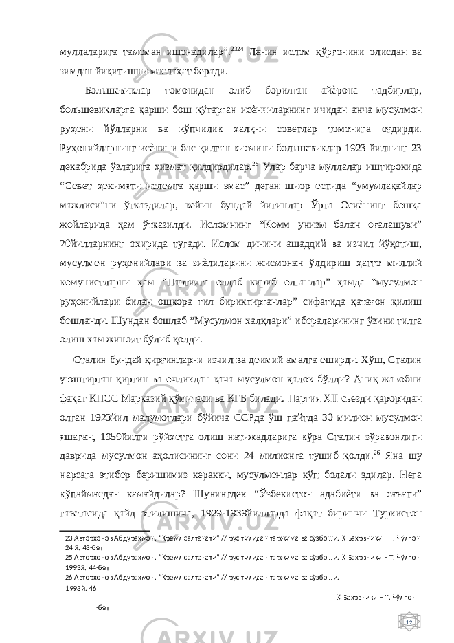 12 муллаларига тамоман ишонадилар”. 23 24 Ленин ислом қўрғонини олисдан ва зимдан йиқитишни маслаҳат беради. Большевиклар томонидан олиб борилган айѐрона тадбирлар, большевикларга қарши бош кўтарган исѐнчиларнинг ичидан анча мусулмон руҳони йўлларни ва кўпчилик халқни советлар томонига оғдирди. Руҳонийларнинг исѐнини бас қилган кисмини большевиклар 1923 йилнинг 23 декабрида ўзларига ҳизмат қилдирдилар. 25 Улар барча муллалар иштирокида “Совет ҳокимяти исломга қарши эмас” деган шиор остида “умумлақайлар мажлиси”ни ўтказдилар, кейин бундай йиғинлар Ўрта Осиѐнинг бошқа жойларида ҳам ўтказилди. Исломнинг “Комм унизм балан оғалашуви” 20йилларнинг охирида тугади. Ислом динини ашаддий ва изчил йўқотиш, мусулмон руҳонийлари ва зиѐлиларини жисмонан ўлдириш ҳатто миллий комунистларни ҳам “Партияга олдаб кириб олганлар” ҳамда “мусулмон руҳонийлари билан ошкора тил бириктирганлар” сифатида қатағон қилиш бошланди. Шундан бошлаб “Мусулмон халқлари” ибораларининг ўзини тилга олиш хам жиноят бўлиб қолди. Сталин бундай қирғинларни изчил ва доимий амалга оширди. Хўш, Сталин уюштирган қирғин ва очликдан қача мусулмон ҳалок бўлди? Аниқ жавобни фақат КПСС Марказий қўмитаси ва КГБ билади. Партия XII съезди қароридан олган 1923йил малумотлари бўйича ССРда ўш пайтда 30 милион мусулмон яшаган, 1959йилги рўйхотга олиш натижадларига кўра Сталин зўравонлиги даврида мусулмон аҳолисининг сони 24 милионга тушиб қолди. 26 Яна шу нарсага этибор беришимиз керакки, мусулмонлар кўп болали эдилар. Нега кўпаймасдан камайдилар? Шунингдек “Ўзбекистон адабиѐти ва саъати” газетасида қайд этилишича, 1929-1939йилларда фақат биринчи Туркистон 23 Авторхонов Абдурахмон. “Кремл салтанати” // рус тилидан таржима ва сўзбоши. Қ Бахрвники – Т. Чўлпон 24 й. 43-бет 25 Авторхонов Абдурахмон. “Кремл салтанати” // рус тилидан таржима ва сўзбоши. Қ Бахрвники – Т. Чўлпон 1993й. 44-бет 26 Авторхонов Абдурахмон. “Кремл салтанати” // рус тилидан таржима ва сўзбоши. 1993й. 46 Қ Бахрвники – Т. Чўлпон -бет 