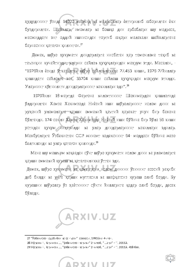 1 1 ҳудудининг ўзида 14000 масжид ва мадрасалар ѐптирилиб юборилган ѐки буздирилган. Шайхлар, имомлар ва бошқа дин арбоблари шу мадраса, масжиддаги энг оддий ишчисидан тортиб юқори малакали шайхларгача барчасини қатағон қилинган. 27 Демак, шўро ҳукумати диндорларга нисбатан ҳар томонлама тақиб ва таъзиқни кучайтирди, уларни сайлов ҳуқуқларидан маҳрум этди. Масалан, - “1926йил ѐзида ўтказилган шўро сайловларида 27.453 киши, 1926-27йиллар қишидаги сайловга эса, 33204 киши сайлаш ҳуқуқидан маҳрум этилди. Уларнинг кўпчилиги диндорларнинг вакиллари эди”. 28 1929йили 18-мартда Фарғона вилоятининг Шохимардон қишлоғида ўлдирилган Хамза Хакимзода Ниѐзий иши шўроларнинг ислом дини ва руҳоний уламоларга қарши оммавий қаътий ҳаракат учун бир бахона бўлганди. 124-сонли Хамза Хакимзода Ниѐзий иши бўйича бир йўла 56 киши устидан ҳукум чиқарилди ва улар диндорларнинг вакиллари эдилар. Махбусларга Ўзбекистон ССР жиноят кодекснинг 64- моддаси бўйича жазо белгиланди ва улар қатағон қилинди. 29 Мана шу машъум воқеадан сўнг шўро ҳукумати ислом дини ва уламоларга қарши оммавий кураш ва қатағонликка ўтган эди. Демак, шўро ҳукумати ва компартия ислом динини ўзининг асосий рақиби деб билди ва унга қарши муттасил ва шафқатсиз кураш олиб борди. Бу курашни шўролар ўз ҳаѐтининг сўнги йилларига қадар олиб борди, десак бўлади. 27 “Ўзбекистон адабиёти ва санъати” газетаси, 1993йил 4-июн. 28 Жўраев Н, Каримов Ш, “ўзбекистон тарихи” 2-китоб, “Шар қ ” – Т. 2011й. 29 Жўраев Н, Каримов Ш, “ўзбекистон тарихи” 2-китоб, “Шар қ ” – Т. 2011й. 418-бет. 