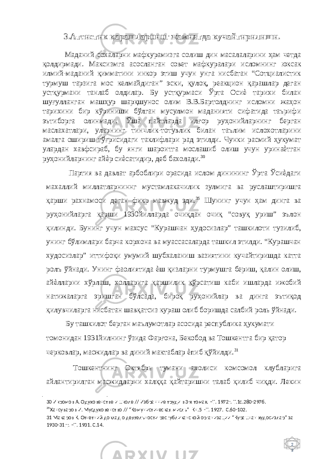 2 3 3. Атеистик қарашларнинг жамиятда кучайтирилиши. Маданий сохаларни мафкурамизга солиш дин масалаларини ҳам четда қолдирмади. Максизмга асосланган совет мафкуралари исломнинг юксак илмий-маданий қимматини инкор этиш учун унга нисбатан “Сотциалистик турмуш тарзига мос келмайдиган” эски, қулоқ, реакцион қарашлар деган устқурмани танлаб олдилар. Бу устқурмаси Ўрта Осиѐ тарихи билан шуғулланган машҳур шарқшунос олим В.В.Бартолднинг исломни жаҳон тарихини бир кўриниши бўлган мусулмон маданияти сифатида таърифи эътиборга олинмади. Ўша пайтларда илғор руҳонийларнинг берган маслахатлари, уларнинг тинчлик-тотувлик билан таълим ислохотларини амалга ошириш тўғрисидаги таклифлари рад этилди. Чунки расмий ҳукумат улардан хавфсираб, бу янги шароитга мослашиб олиш учун уринаѐтган руҳонийларнинг айѐр сиѐсатидир, деб бахолади. 30 Партия ва давлат арбоблири орасида ислом динининг Ўрта Ўсиѐдаги махаллий миллатларниннг мустамлакачилик зулмига ва руслаштиришга қарши рахнамоси деган фикр мавжуд эди. 35 Шунинг учун ҳам динга ва руҳонийларга қарши 1930йилларда очиқдан очиқ “совуқ уриш” эълон қилинди. Бунинг учун махсус “Курашчан ҳудосизлар” ташкилоти тузилиб, унинг бўлимлари барча корхона ва муассасаларда ташкил этилди. “Курашчан худосизлар” иттифоқи умумий шубхаланиш вазиятини кучайтиришда катта ролъ ўйнади. Унинг фаолиятида ѐш қизларни турмушга бериш, қалин олиш, айѐлларни хўрлаш, холларига қаршилик кўрсатиш каби ишларда ижобий натижаларга эришган бўлсада, бироқ руҳонийлар ва динга эътиқод қилувчиларга нисбатан шавқатсиз кураш олиб боришда салбий роль ўйнади. Бу ташкилот берган маълумотлар асосида республика ҳукумати томонидан 1931йилнинг ўзида Фарғона, Бекобод ва Тошкентга бир қатор черковлар, масжидлар ва диний мактаблар ѐпиб қўйилди. 31 Тошкентнинг Октябрь тумани ахолиси комсомол клубларига айлантирилган масжидларни халққа қайтаришни талаб қилиб чиқди. Лекин 30 Икромов А. Одуховенстве и школе // Избранние труди в 3-х томах. –Т. 1972г. Т.1с.280-297б. 35 Хансуваров И. Мусдуховенство // “Комунистическая мисль” Кн.5 -Т. 1927. С.60-102. 31 Макаров К. Отчетний доклад о деятелъности республиканской организации “Курашчан худосизлар” за 1930-31гг. –Т. 1931. С.14. 