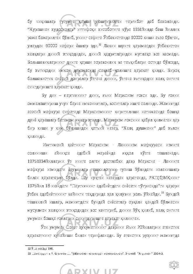 2 4 бу чиқишлар тузумга қарши уюштирилган тарғибот деб бахоланди. “Курашчан худосизлар” иттифоқи хисоботига кўра 1931йилда беш йиллик режа бажарилган бўлиб, унинг сафига Ўзбекистонда 90000 киши аъзо бўлган, улардан 60000 нафари ѐшлар эди. 32 Лекин шунга қарамасдан ўзбекистон халқлари диний этиқодидан, диний қадрятларидан мутлақо воз кесмади. Большевикларнинг динга қарши зоравонлик ва таъқиблари остида бўлсада, бу эътиқодни имкон даражасида сақлаб қолишга ҳаракат қилди. Бироқ болшевистик сиѐсий доиралар ўзгача динни, ўзгача эътиқодни халқ онгига сингдиришга ҳаракат қилди. Бу дин – партиянинг дини, яъни Марксизм ғояси эди. Бу ғояни оммалаштириш учун барча имкониятлар, воситалар ишга солинди. Жамиятда асосий мафкура сифатида Марксизмнинг киритилиши натижасида бошқа дунѐ қарашлар батамом инкор этилди. Марксизм ғоясини қабул қилмаган ҳар бир киши у ким бўлишидан қатъий назар, “Халқ душмани” деб эълон қилинди. Ижтимоий ҳаѐтнинг Марксизм - Ленинизм мафкураси измига солиниши айниқса адабий жараѐнда яққол кўзга ташланади. 19251934йилларни ўз ичига олган дастлабки давр Марксча - Ленинга мафкура измидаги ѐзувчилар ташкилотини тузиш йўлидаги изланишлар билан ҳарактерли бўлди. Шу нуқтаи назардан қараганда, РКП(б)МҚнинг 1925йил 18-июндаги “Партиянинг адабиѐтдаги сиѐсати тўғрисида”ги қарори ўзбек адабиѐтининг кейинги тақдирида ҳал қилувчи ролъ ўйнайди. 33 Бундай ташкилий ишлар, жамиятдаги бундай сиѐсатлар орқали қандай бўлмасин мусулмон халқини этиқодидан вос кечтириб, динни йўқ қилиб, халқ онгига умуман бошқа ғояларни сиингдиришга ҳаракат қилинган. Ўзи умуман Соает ҳукуматининг даврини Яъни 20йилларни атеистик ҳаракатнинг кучайиши билан тарифланади. Бу атеистик руҳнинг жамиятда 32 Ўша жойда 19б. 33 Шамсиддинв Р. Каримов Ш. “ўзбекистон тарихидан материаллар”. 3-китоб “Андижон” 2004-й. 