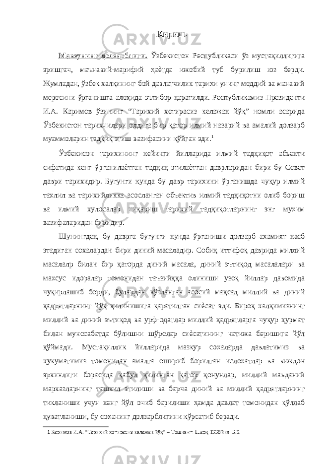 Кириш. Мавзунинг долзарблиги. Ўзбекистон Республикаси ўз мустақиллигига эришгач, маънавий-марифий ҳаѐтда ижобий туб бурилиш юз берди. Жумладан, ўзбек халқининг бой давлатчилик тарихи унинг моддий ва манавий меросини ўрганишга алоҳида эътибор қаратилди. Республикамиз Президенти И.А. К а римов ўзининг “Тарихий хотирасиз келажак йўқ” номли асарида Ўзбекистон тарихчилари олдига бир қатор илмий назарий ва амалий долзарб муаммоларин тадқиқ этиш вазифасини қўйган эди. 1 Ўзбекисон тарихининг кейинги йилларида илмий тадқиқот абъекти сифатида кенг ўрганилаѐтган тадқиқ этилаѐтган даврларидан бири бу Совет даври тарихидир. Бугунги кунда бу давр тарихини ўрганишда чуқур илмий тахлил ва тарихийликка асосланган объектив илмий тадқиқотни олиб бориш ва илмий хулосалар чиқариш тарихий тадқиқотларнинг энг мухим вазифаларидан биридир. Шунингдек, бу даврга бугунги кунда ўрганиши долзарб ахамият касб этадиган сохалардан бири диний масаладир. Собиқ иттифоқ даврида миллий масалалр билан бир қаторда диний масала, диний эътиқод масалалари ва махсус идоралар томонидан таъзийққа олиниши узоқ йиллар давомида чуқирлашиб борди, булардан кўзланган асосий мақсад миллий ва диний қадрятларнинг йўқ қилинишига қаратилган сиѐсат эди. Бироқ халқимизнинг миллий ва диний эътиқод ва урф-одатлар миллий қадрятларга чуқур ҳурмат билан муносабатда бўлишни шўролар сиѐсатининг натижа беришига йўл қўймади. Мустақиллик йилларида мазкур сохаларда давлатимиз ва ҳукуматимиз томонидан амалга ошириб борилган ислохатлар ва виждон эркинлиги борасида қабул қилинган қатор қонунлар, миллий маъданий марказларнинг ташкил этилиши ва барча диний ва миллий қадрятларнинг тикланиши учун кенг йўл очиб барилиши ҳамда давлат томонидан қўллаб қуватланиши, бу соханинг долзарблигини кўрсатиб беради. 1 Каримов И.А. “Тарихий хотирасиз келажак йўқ” – Тошкент: Шарқ 1998йил Б.9. 