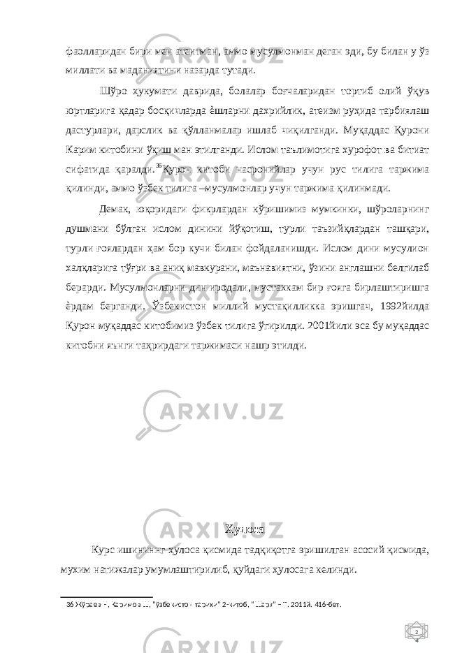 2 4 фаолларидан бири мен атеитман, аммо мусулмонман деган эди, бу билан у ўз миллати ва маданиятини назарда тутади. Шўро ҳукумати даврида, болалар боғчаларидан тортиб олий ўқув юртларига қадар босқичларда ѐшларни дахрийлик, атеизм руҳида тарбиялаш дастурлари, дарслик ва қўлланмалар ишлаб чиқилганди. Муқаддас Қурони Карим китобини ўқиш ман этилганди. Ислом таълимотига хурофот ва битиат сифатида қаралди. 36 Қурон китоби насронийлар учун рус тилига таржима қилинди, аммо ўзбек тилига –мусулмонлар учун таржима қилинмади. Демак, юқоридаги фикрлардан кўришимиз мумкинки, шўроларнинг душмани бўлган ислом динини йўқотиш, турли таъзийқлардан ташқари, турли ғоялардан ҳам бор кучи билан фойдаланишди. Ислом дини мусулион халқларига тўғри ва аниқ мавкурани, маънавиятни, ўзини англашни белгилаб берарди. Мусулмонларни дин иродали, мустахкам бир ғояга бирлаштиришга ѐрдам берганди. Ўзбекистон миллий мустақилликка эришгач, 1992йилда Қурон муқаддас китобимиз ўзбек тилига ўгирилди. 2001йили эса бу муқаддас китобни яънги таҳрирдаги таржимаси нашр этилди. Хулоса Курс ишининнг ҳулоса қисмида тадқиқотга эришилган асосий қисмида, мухим натижалар умумлаштирилиб, қуйдаги ҳулосага келинди. 36 Жўраев Н, Каримов Ш, “ўзбекистон тарихи” 2-китоб, “Шар қ ” – Т. 2011й. 416-бет. 