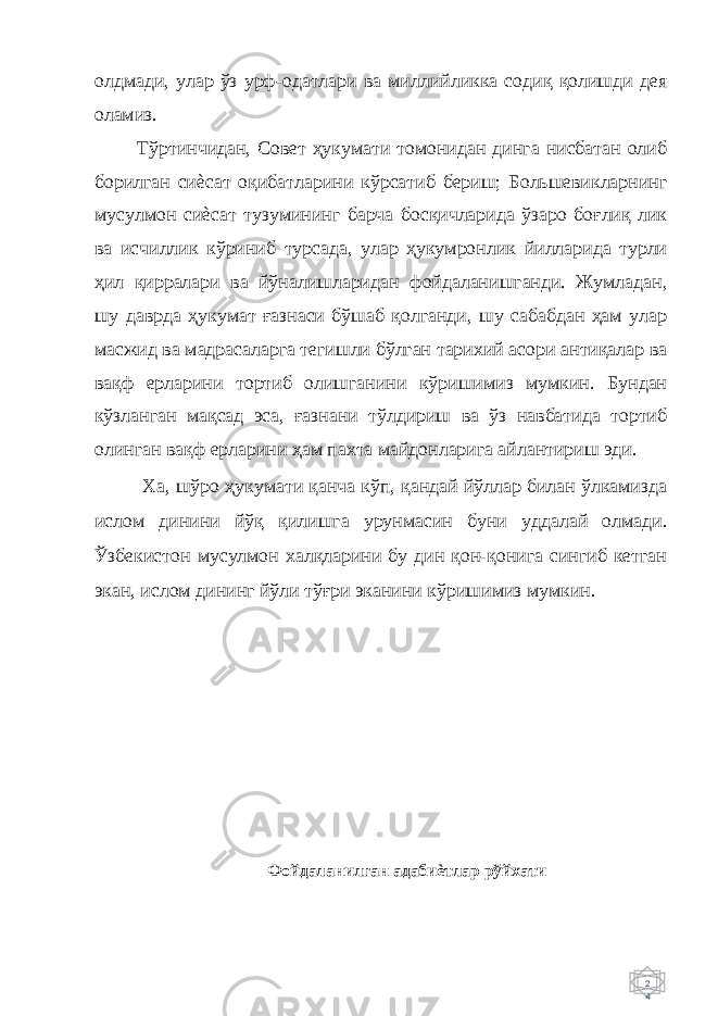 2 4 олдмади, улар ўз урф-одатлари ва миллийликка содиқ қолишди дея оламиз. Тўртинчидан, Совет ҳукумати томонидан динга нисбатан олиб борилган сиѐсат оқибатларини кўрсатиб бериш; Большевикларнинг мусулмон сиѐсат тузумининг барча босқичларида ўзаро боғлиқ лик ва исчиллик кўриниб турсада, улар ҳукумронлик йилларида турли ҳил қирралари ва йўналишларидан фойдаланишганди. Жумладан, шу даврда ҳукумат ғазнаси бўшаб қолганди, шу сабабдан ҳам улар масжид ва мадрасаларга тегишли бўлган тарихий асори антиқалар ва вақф ерларини тортиб олишганини кўришимиз мумкин. Бундан кўзланган мақсад эса, ғазнани тўлдириш ва ўз навбатида тортиб олинган вақф ерларини ҳам пахта майдонларига айлантириш эди. Ха, шўро ҳукумати қанча кўп, қандай йўллар билан ўлкамизда ислом динини йўқ қилишга урунмасин буни уддалай олмади. Ўзбекистон мусулмон халқларини бу дин қон-қонига сингиб кетган экан, ислом дининг йўли тўғри эканини кўришимиз мумкин. Фойдаланилган адабиѐтлар рўйхати 