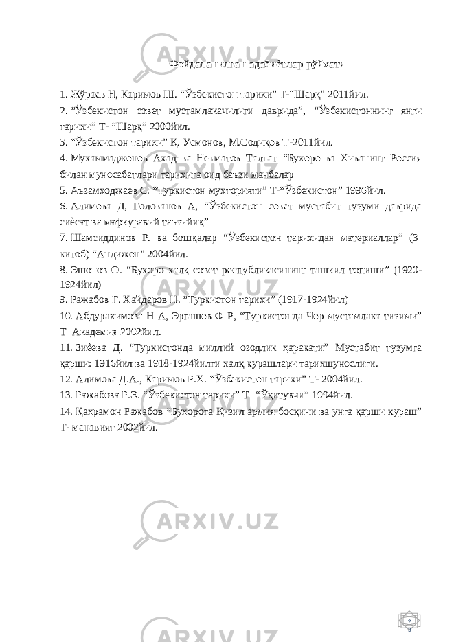 2 3 Фойдаланилган адабиѐтлар рўйхати 1. Жўраев Н, Каримов Ш. “Ўзбекистон тарихи” Т-“Шарқ” 2011йил. 2. “Ўзбекистон совет мустамлакачилиги даврида”, “Ўзбекистоннинг янги тарихи” Т- “Шарқ” 2000йил. 3. “Ўзбекистон тарихи” Қ. Усмонов, М.Содиқов Т-2011йил. 4. Мухаммаджонов Ахад ва Неъматов Талъат “Бухоро ва Хиванинг Россия билан муносабатлари тарихига оид баъзи манбалар 5. Аъзамходжаев С. “Туркистон мухторияти” Т-“Ўзбекистон” 1996йил. 6. Алимова Д, Голованов А, “Ўзбекистон совет мустабит тузуми даврида сиѐсат ва мафкуравий таъзийиқ” 7. Шамсиддинов Р. ва бошқалар “Ўзбекистон тарихидан материаллар” (3- китоб) “Андижон” 2004йил. 8. Эшонов О. “Бухоро халқ совет республикасининг ташкил топиши” (1920- 1924йил) 9. Ражабов Г. Хайдаров Н. “Туркистон тарихи” (1917-1924йил) 10. Абдурахимова Н А, Эргашов Ф Р, “Туркистонда Чор мустамлака тизими” Т- Академия 2002йил. 11. Зиѐева Д. “Туркистонда миллий озодлик ҳаракати” Мустабит тузумга қарши: 1916йил ва 1918-1924йилги халқ курашлари тарихшунослиги. 12. Алимова Д.А., Каримов Р.Х. “Ўзбекистон тарихи” Т- 2004йил. 13. Ражабова Р.Э. “Ўзбекистон тарихи” Т- “Ўқитувчи” 1994йил. 14. Қахрамон Ражабов “Бухорога Қизил армия босқини ва унга қарши кураш” Т- манавият 2002йил. 