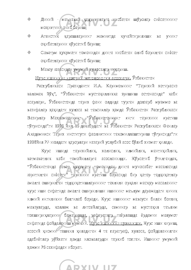  Диний - маънавий қадриятларга нисбатан шўролар сиѐсатининг моҳиятини очиб бериш;  Атеистик қарашларнинг жамиятда кучайтирилиши ва унинг оқибатларини кўрсатиб бериш;  Совет рм ҳукумати томонидан динга нисбатан олиб борилган сиѐсат оқибатларини кўрсатиб бериш;  Мавзу юзасидан умумий хулосалар чиқариш. Курс ишининг назарий-методологик асослари. Ўзбекистон Республикаси Президенти И.А. Каримовнинг “Тарихий хотирасиз келажак йўқ”, “Ўзбекистон мустақилликка эришиш остонасида” каби асарлари, Ўзбекистонда тарих фани олдида турган долзарб муаммо ва вазифалар ҳақидаги хулоса ва тавсиялар ҳамда Ўзбекистон Республикаси Вазирлар Маҳкамасининг “Ўзбекистоннинг янги тарихини яратиш тўғрисида”ги 1996 йил 16-декабрдаги ва Ўзбекистон Республикаси Фанлар Академияси Тарих институти фаолиятини такомиллаштириш тўғрисида”ги 1998йил 27-июлдаги қарорлари назарий услубий асос бўлиб хизмат қилади. Курс ишида тарихийлик, холислик, илмийлик, мантиқийлик, кетмакетлик каби тамойилларга асосланилди. Кўрсатиб ўтилгандек, “Ўзбекистонда совет ҳукумати томонидан динга муносабат масаласида юритилган сиѐсати” тарихини яратиш борасида бир қатор тадқиқотлар амалга оширилган тадқиқотишларининг тахлили орқали маскур масаланинг курс иши сифатида амалга оширилиши ишининг маълум даражадаги кичик илмий янгиликни белгилаб боради. Курс ишининг мавзуси билан боғлиқ мавзуларда, коллеж ва литсейларда, семинар ва мустақил таълим топшириқларини бажаришда, рефератлар таѐрлашда ѐрдамчи малумот сифатида фойдаланиш мумкин. Курс ишининг тузилиши. Курс иши кириш, асосий қисмни ташкил қиладиган 4 та параграф, хулоса, фойдаланилган адабиѐтлар рўйхати ҳамда иловалардан таркиб топган. Ишнинг умумий ҳажми 26 сахифадан иборат. 