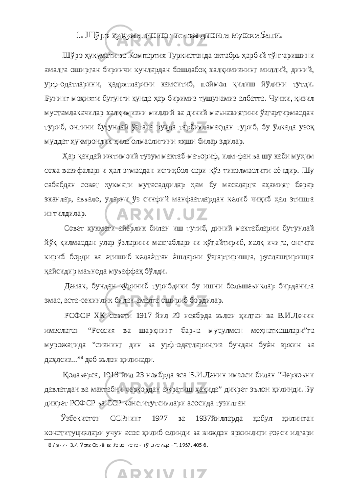 1. Шўро ҳукуматининг ислом динига муносабати. Шўро ҳукумати ва Компартия Туркистонда октабрь ҳарбий тўнтаришини амалга оширган биринчи кунлардан бошлабоқ халқимизнинг миллий, диний, урф-одатларини, қадрятларини камситиб, поймол қилиш йўлини тутди. Бунинг моҳияти бугунги кунда ҳар биримиз тушунамиз албатта. Чунки, қизил мустамлакачилар халқимизни миллий ва диний маънавиятини ўзгартирмасдан туриб, онгини бутунлай ўзгача руҳда тарбияламасдан туриб, бу ўлкада узоқ муддат ҳукмронлик қила олмаслигини яҳши билар эдилар. Ҳар қандай ижтимоий тузум мактаб-маъориф, илм-фан ва шу каби муҳим соха вазифаларни ҳал этмасдан истиқбол сари кўз тиколмаслиги аѐндир. Шу сабабдан совет ҳукмати мутасаддилар ҳам бу масаларга аҳамият берар эканлар, аввало, уларни ўз синфий манфаатлардан келиб чиқиб ҳал этишга интилдилар. Совет ҳукмати айѐрлик билан иш тутиб, диний мактабларни бутунлай йўқ қилмасдан улар ўзларини мактабларини кўпайтириб, халқ ичига, онгига кириб борди ва етишиб келаѐтган ѐшларни ўзгартиришга, руслаштиришга қайсидир маънода муваффақ бўлди. Демак, бундан кўриниб турибдики бу ишни большевиклар бирданига эмас, аста-секинлик билан амалга ошириб бордилар. РСФСР ХК совети 1917 йил 20 ноябрда эълон қилган ва В.И.Ленин имзолаган “Россия ва шарқнинг барча мусулмон меҳнаткашлари”га мурожатида “сизнинг дин ва урф-одатларингиз бундан буѐн эркин ва даҳлсиз...” 8 деб эълон қилинади. Қолаверса, 1918 йил 23 ноябрда эса В.И.Ленин имзоси билан “Черковни давлатдан ва мактабни черковдан ажратиш ҳақида” дикрет эълон қилинди. Бу дикрет РСФСР ва ССР конститутсиялари асосида тузилган Ўзбекистон ССРнинг 1927 ва 1937йилларда қабул қилинган конституциялари учун асос қилиб олинди ва виждон эркинлиги ғояси илгари 8 Ленин В.И. Ўрта Осиё ва Қозоғистон тўғрисида –Т. 1967. 405-б. 