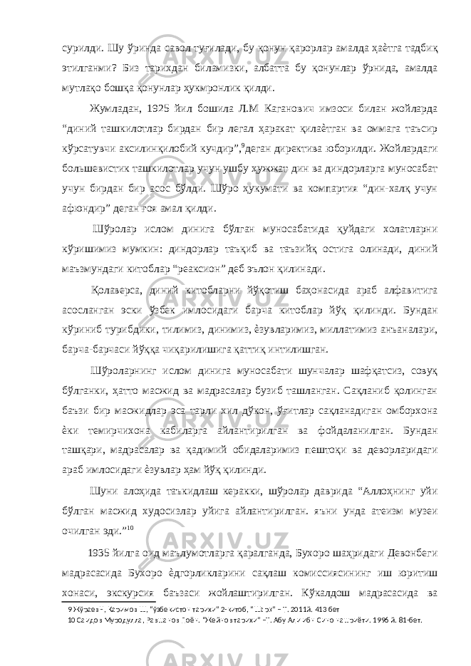 сурилди. Шу ўринда савол туғилади, бу қонун қарорлар амалда ҳаѐтга тадбиқ этилганми? Биз тарихдан биламизки, албатта бу қонунлар ўрнида, амалда мутлақо бошқа қонунлар ҳукмронлик қилди. Жумладан, 1925 йил бошила Л.М Каганович имзоси билан жойларда “диний ташкилотлар бирдан бир легал ҳаракат қилаѐтган ва оммага таъсир кўрсатувчи аксилинқилобий кучдир”, 9 деган директива юборилди. Жойлардаги большевистик ташкилотлар учун ушбу ҳужжат дин ва диндорларга муносабат учун бирдан бир асос бўлди. Шўро ҳукумати ва компартия “дин-халқ учун афюндир” деган ғоя амал қилди. Шўролар ислом динига бўлган муносабатида қуйдаги холатларни кўришимиз мумкин: диндорлар таъқиб ва таъзийқ остига олинади, диний маъзмундаги китоблар “реаксион” деб эълон қилинади. Қолаверса, диний китобларни йўқотиш баҳонасида араб алфавитига асосланган эски ўзбек имлосидаги барча китоблар йўқ қилинди. Бундан кўриниб турибдики, тилимиз, динимиз, ѐзувларимиз, миллатимиз анъаналари, барча-барчаси йўққа чиқарилишига қаттиқ интилишган. Шўроларнинг ислом динига муносабати шунчалар шафқатсиз, совуқ бўлганки, ҳатто масжид ва мадрасалар бузиб ташланган. Сақланиб қолинган баъзи бир масжидлар эса тарли хил дўкон, ўғитлар сақланадиган омборхона ѐки темирчихона кабиларга айлантирилган ва фойдаланилган. Бундан ташқари, мадрасалар ва қадимий обидаларимиз пештоқи ва деворларидаги араб имлосидаги ѐзувлар ҳам йўқ қилинди. Шуни алоҳида таъкидлаш керакки, шўролар даврида “Аллоҳнинг уйи бўлган масжид худосизлар уйига айлантирилган. яъни унда атеизм музеи очилган эди.” 10 1935 йилга оид маълумотларга қаралганда, Бухоро шаҳридаги Девонбеги мадрасасида Бухоро ѐдгорликларини сақлаш комиссиясининг иш юритиш хонаси, экскурсия баъзаси жойлаштирилган. Кўкалдош мадрасасида ва 9 ЖўраевН, Каримов Ш, “ўзбекистон тарихи” 2-китоб, “Шар қ ” – Т. 2011й. 413 бет 10 Саидов Муродулла, Равшанов Поён. “Жейнов тарихи” –Т. Абу Али ибн Сино нашриёти. 1996 й. 81-бет. 