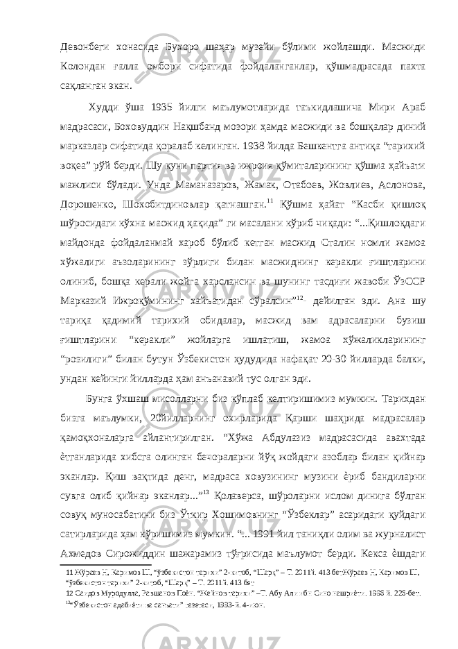 Девонбеги хонасида Бухоро шаҳар музейи бўлими жойлашди. Масжиди Колондан ғалла омбори сифатида фойдаланганлар, қўшмадрасада пахта сақланган экан. Худди ўша 1935 йилги маълумотларида таъкидлашича Мири Араб мадрасаси, Боховуддин Нақшбанд мозори ҳамда масжиди ва бошқалар диний марказлар сифатида қоралаб келинган. 1938 йилда Бешкентга антиқа “тарихий воқеа” рўй берди. Шу куни партия ва ижроия қўмиталарининг қўшма ҳайъати мажлиси бўлади. Унда Маманазаров, Жамак, Отабоев, Жовлиев, Аслонова, Дорошенко, Шохобитдиновлар қатнашган. 11 Қўшма ҳайат “Касби қишлоқ шўросидаги кўхна масжид ҳақида” ги масалани кўриб чиқади: “...Қишлоқдаги майдонда фойдаланмай хароб бўлиб кетган масжид Сталин номли жамоа хўжалиги аъзоларининг зўрлиги билан масжиднинг керакли ғиштларини олиниб, бошқа керали жойга харслансин ва шунинг тасдиғи жавоби ЎзССР Марказий Ижроқўмининг хайъатидан сўралсин” 12 - дейилган эди. Ана шу тариқа қадимий тарихий обидалар, масжид вам адрасаларни бузиш ғиштларини “керакли” жойларга ишлатиш, жамоа хўжаликларининг “розилиги” билан бутун Ўзбекистон ҳудудида нафақат 20-30 йилларда балки, ундан кейинги йилларда ҳам анъанавий тус олган эди. Бунга ўхшаш мисолларни биз кўплаб келтиришимиз мумкин. Тарихдан бизга маълумки, 20йилларнинг охирларида Қарши шаҳрида мадрасалар қамоқхоналарга айлантирилган. “Хўжа Абдулазиз мадрасасида авахтада ѐтганларида хибсга олинган бечораларни йўқ жойдаги азоблар билан қийнар эканлар. Қиш вақтида денг, мадраса ховузининг музини ѐриб бандиларни сувга олиб қийнар эканлар...” 13 Қолаверса, шўроларни ислом динига бўлган совуқ муносабатини биз Ўткир Хошимовнинг “Ўзбеклар” асаридаги қуйдаги сатирларида ҳам кўришимиз мумкин. “... 1991 йил таниқли олим ва журналист Ахмедов Сирожиддин шажарамиз тўғрисида маълумот берди. Кекса ѐшдаги 11 Жўраев Н, Каримов Ш, “ўзбекистон тарихи” 2-китоб, “Шарқ” – Т. 2011й. 413 бетЖўраев Н, Каримов Ш, “ўзбекистон тарихи” 2-китоб, “Шарқ” – Т. 2011й. 413 бет 12 Саидов Муродулла, Равшанов Поѐн. “Жейнов тарихи” –Т. Абу Али ибн Сино нашриѐти. 1996 й. 226-бет. 13 “Ўзбекистон адабиѐти ва санъати” газетаси, 1993-й. 4-июн. 