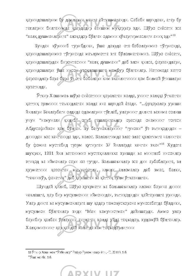 қариндошларим бу дамларни менга айтишмаганди. Сабаби шундаки, агар бу гапларни билганимда қаердадир ѐзишим муқаррар эди. Шўро сиѐсати эса “халқ душманларига” алоқадор бўлган одамни кўкартирмаслиги аниқ эди” 13 Бундан кўриниб турибдики, ўша даврда ота-боболаримиз тўғрисида, қариндошларимиз тўғрисида маълумотга эга бўлолмаганмиз. Шўро сиѐсати, қариндошлардан биронтасини “халқ душмани” деб элон қилса, фарзандлари, қариндошлари ўша инсон узоқлашишга мажбур бўлганлар. Натижада хатто фарзандлар бора-бора ўз ота-боболари ким эканлигинии ҳам билмай ўтишлари кузатилди. Ўткир Хошимов шўро сиѐсатини қоралаган холда, унинг халққа ўтказган қаттиқ зулмини таъкидлаган холда яна шундай ѐзади. “...фуқоролар уриши йиллари Бекларбеги олдида одамларни тўплаб, уларнинг дилига вахима солиш учун “намунали қилиб” отиб ташланганлар орасида онамнинг тоғаси Абдусафийхон ҳам бўлган. Бу бегунохларнинг “гунохи” ўз эътиқодидан – динидан вос кечганида эди, холос. Болалигимда элас-элас қулоғимга чалинган бу фожиа мустабид тузум қутирган 37 йилларда кечган экан” 15 Худога шукрки, 1991 йил ватанимиз мустақилликка эришди ва минглаб инсонлар этиқод ва иймонлар сари юз тутди. Большевиклар эса дин арбобларига, эл ҳурматини қозонган маърифатли, илмли алломалар деб эмас, балки, “текинхўр, фанатик” деб қарашган ва қаттиқ зулм ўтказишган. Шундай қилиб, Шўро ҳукумати ва большевиклар иложи борича динни чеклашга, ҳар бир мусулмонни иймонидан, эътиқодидан қайтаришга уринди. Улар динга ва мусулмонларга шу қадар тажовускорона муносабатда бўлдики, мусулмон бўлганлар энди “Мен камунистман” дейишарди. Аммо улар барибир қалбан ўзларини англаган холда уйда тақводор, художўй бўлганлар. Халқимизнинг ҳар қандай холатда хам тақводорлигини 13 Ўткир Хошимов “Ўзбеклар” Ғофур Ғулом нашриѐти, -Т, 2011й. 5.б. 15 Ўша манба. 5.б. 