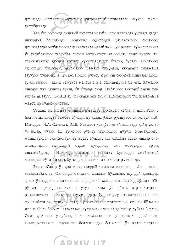 давомида орттирган мулклари уларнинг биргаликдаги умумий мулки ҳисобланади. Ҳар бир инсонда оилавий иқтисод услуби холи никоҳдан ўтгунга қадар шакллана бошлайди. Оиланинг иқтисодий фаровонлиги оиланинг даромадлари маблағининг қанчалигига қараб эмас, уй-рузғор хўжалигининг ўз талабларини тартибга солиш малакасига ва ниҳоят оила қурган эр- хотинларнинг қандай меҳнат кўникмаларига боғлиқ бўлади. Оиланинг иқтисоди, бюджети, даромадни режали сарфлаш, кундалик ҳаражатга зарурий буюмларга пул ажратиши, рўзғор юритиш оқилона бошқара олиш, эр-хотиннинг катта тажриба малакага эга бўлишларига боғлиқ. Хўжалик ишалри уни ташкил этиш, бу борада оила раҳбарини аинқлаб олиш ҳам ниҳоятда зарур. Оилада эр-хотиндан қай бири тадбиркорроқ бўлса маблағга жавобгар бўлмоғи лозим. Оилада иқтисодий етишмовчиликлар никоҳдан кейинги дастлабки 5 йил ичида кечкин намоён бўлади. Бу ҳақда ўзбек руҳшунос олимлари Н.К, Мамедов, Н.А. Соғинов, Э.Ш. Усмонов ҳам ўз илмий ишлаида қайд қилиб ўтганлар, чунки ёш эр-хотин рўзғор юритишни дуруст билмайдилар, маошларидан эҳтиёжлари ортиқроқ бўлади. Шу сабабли баъзи ёшлар ота- оналаридаги иқтисодий ёрдам кутадилар ёки меъёридан ортиқ ишламайдилар. Натижада оиладаги тинчлик бузилади, емай-ичмай жамғарма тўплайдилар, бу эса уларнинг соғлигига зарар етказади. Баъзи аёллар ўз ҳолатини, моддий таъминотини таниш-билишликка таққослайдилар. Оқибатда оиладаги ҳаловат йўқолади, шундай ҳолларда эркак ўз қадрига етадиган аёлни учратиб қолса, оила барбод бўлади. Уй- рўзғор иқтисодини тежаш учун аввало ўз ойлик ҳаражатларини режалаштириши мақсадга мувофиқдир. Бунинг учун эр-хотиннинг онгли муносабатлари, тушунчалари, кўникмалари, малакалари, етарли бўлмоғи лозим. Оила бюжет – жамғарма, кўпинча оиланинг ҳаётий услубига боғлиқ. Оила ҳаётнинг услубига, оила аъзоларининг қизиқишига қараб оила жамғармасининг тақсимоти белгиланади. Эр-хотин ўз ҳаражатларини 