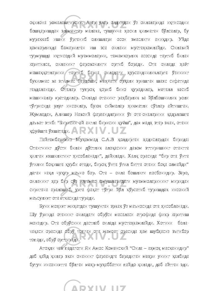 оқилона режалаштирсин. Агар улар олдиндан ўз оилаларида иқтисодни бошқаришдан элементар малака, тушунча ҳосил қилмаган бўлсалар, бу мураккаб ишни ўрганиб олишлари осон эмаслиги аниқдир. Уйда ҳамкорликда бажарилган иш эса оилани мустаҳкамлайди. Оилавий турмушда иқтисодий муаммоларни, тажамкорлик асосида тартиб билан юритилса, оиланинг фаровонлиги ортиб боради. Ота оилада ҳаёт машаққатларини тортиб барча оиладаги ҳурсандчиликларга ўзининг букилмас ва эгилмас бардоши, меҳнати орқали эришган шахс сифатида гавдаланади. Оталар тупроқ қориб бино қурадилар, металл кесиб машиналар яратадилар. Оилада отанинг раҳбарлик ва йўлбошчилик роли тўғрисида улуғ инсонлар, буюк сиймолар ҳикматли сўзлар айтишган. Жумладан, Алишер Навоий фарзандларини ўз ота-оналарини қадрлашга даъват этиб: “Бирисин ой англа бирисин қуёш”, дея мадҳ этар экан, отани қфуёшга ўхшатади. Пайғамбаримиз Муҳаммад С.А.В қолдирган ҳадислардан бирида: Отангнинг дўсти билан дўстлик алоқасини давом эттиришинг отангга қилган яхшилигинг ҳисобланади”, дейилади. Халқ орасида “бир ота ўнта ўғилни боқишга қурби етади, бироқ ўнта ўғил битта отани боқа олмайди” деган нақл чуқур маъно бор. Ота – оила бошлиғи посбонидир. Зеро, оиланинг ҳар бир сўз илғамас юмушларидаги муаммоларининг миридан сиригача аралашиб, унга фақат тўғри йўл кўрсатиб туришдек инсоний маъсулият ота еткасида туради. Буни моҳият жиҳатдан тушунган эркак ўз маъносида ота ҳисобланади. Шу ўринда отанинг оиладаги обрўси масаласи атрофида фикр юритиш жоиздир. Ота обрўсини дастлаб оилада мустаҳкамлайди. Хотини бола- чақаси орасида обрў топган ота жамоат орасида ҳам шубҳасиз эътибор топади, обрў орттиради. Атоқли чех педагоги Ян Амос Коменский “Оила – аҳмоқ масканидир” деб қайд қилар экан онанинг фарзандга берадиган меҳри унинг қалбида бутун инсониятга бўлган меҳр-муҳаббатни пайдо қилади, деб айтган эди. 