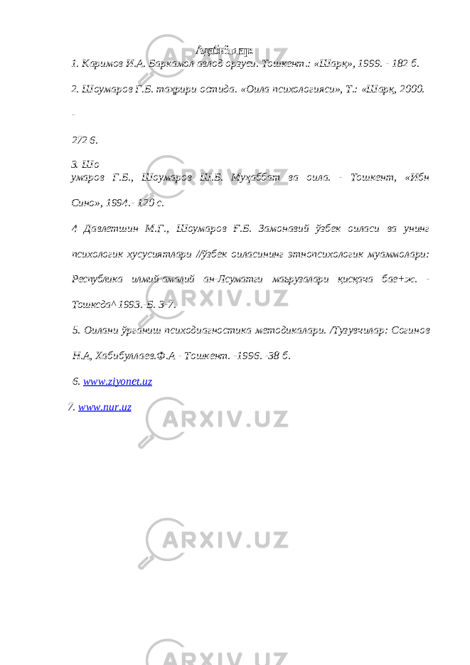  Адабиётлар: 1. Каримов И.А. Баркамол авлод орзуси. Тошкент.: «Шарқ», 1999. - 182 б. 2. Шоумаров Г.Б. таҳрири остида. «Оила психологияси», Т.: «Шарқ, 2000. - 272 6. 3. Шо умаров Г.Б., Шоумаров Ш.Б. Муҳаббат ва оила. - Тошкент, «Ибн Сино», 1994.- 120 с. 4 Давлетшин М.Г., Шоумаров Ғ.Б. Замонавий ўзбек оиласи ва унинг психологик хусусиятлари //ўзбек оиласининг этнопсихологик муаммолари: Республика илмий-амалий ан-Лсуматги маьрузалари қисқача бае+ж. - Тошксда^ 1993.-Б. 3-7. 5. Оилани ўрганиш психодиагностика методикалари. /Тузувчилар: Согинов Н.А, Хабибуллаев.Ф.А - Тошкент. -1996. -38 б. 6. www . ziyonet . uz 7. www . nur . uz 