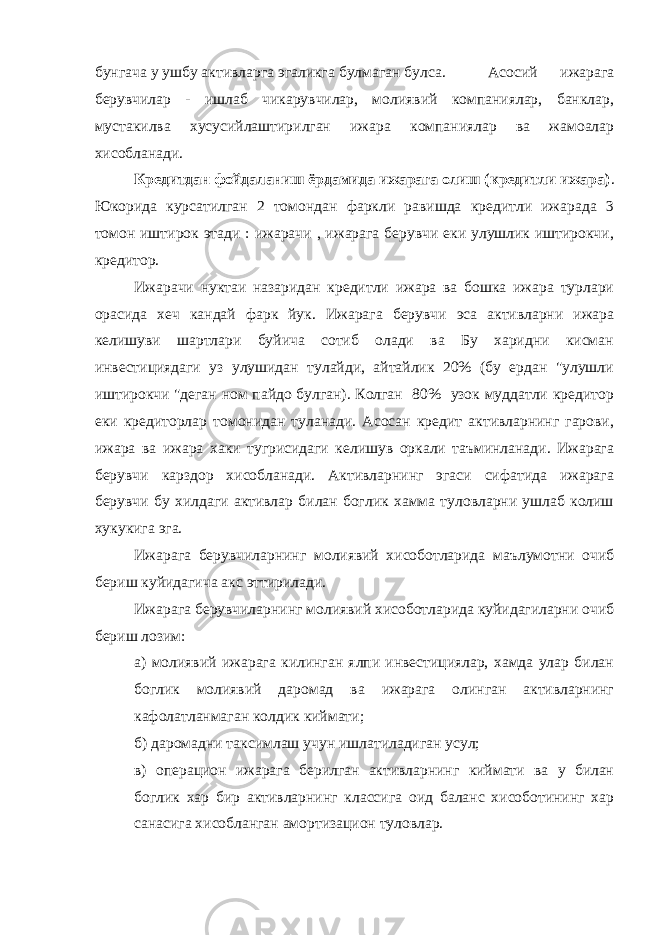 бунгача у ушбу активларга эгаликга булмаган булса. Асосий ижарага берувчилар - ишлаб чикарувчилар, молиявий компаниялар, банклар, мустакилва хусусийлаштирилган ижара компаниялар ва жамоалар хисобланади. Кредитдан фойдаланиш ёрдамида ижарага олиш (кредитли ижара) . Юкорида курсатилган 2 томондан фаркли равишда кредитли ижарада 3 томон иштирок этади : ижарачи , ижарага берувчи еки улушлик иштирокчи, кредитор. Ижарачи нуктаи назаридан кредитли ижара ва бошка ижара турлари орасида хеч кандай фарк йук. Ижарага берувчи эса активларни ижара келишуви шартлари буйича сотиб олади ва Бу харидни кисман инвестициядаги уз улушидан тулайди, айтайлик 20% (бу ердан &#34;улушли иштирокчи &#34;деган ном пайдо булган). Колган 80% узок муддатли кредитор еки кредиторлар томонидан туланади. Асосан кредит активларнинг гарови, ижара ва ижара хаки тугрисидаги келишув оркали таъминланади. Ижарага берувчи карздор хисобланади. Активларнинг эгаси сифатида ижарага берувчи бу хилдаги активлар билан боглик хамма туловларни ушлаб колиш хукукига эга. Ижарага берувчиларнинг молиявий хисоботларида маълумотни очиб бериш куйидагича акс эттирилади. Ижарага берувчиларнинг молиявий хисоботларида куйидагиларни очиб бериш лозим: а) молиявий ижарага килинган ялпи инвестициялар, хамда улар билан боглик молиявий даромад ва ижарага олинган активларнинг кафолатланмаган колдик киймати; б) даромадни таксимлаш учун ишлатиладиган усул; в) операцион ижарага берилган активларнинг киймати ва у билан боглик хар бир активларнинг классига оид баланс хисоботининг хар санасига хисобланган амортизацион туловлар. 