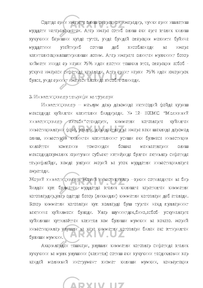 Одатда ерни ижарага олиш операцион ижарадир, чунки ерни ишлатиш муддати чегараланмаган. Агар ижара сотиб олиш еки ерга эгалик килиш хукукини беришни кузда тутса, унда бундай операция мохияти буйича муддатини узайтириб сотиш деб хисобланади ва ижара капитализациялаштирилиши лозим. Агар ижарага олинган мулкнинг бозор киймати ичида ер нархи 25% идан пастни ташкил этса, операция асбоб - ускуна ижараси сифатида каралади. Агар ерниг нархи 25% идан юкорирок булса, унда ернинг ижараси алохида хисобга олинади. 3. Инвестициялар таърифи ва турлари Инвестициялар -- маълум давр давомида иктисодий фойда куриш максадида куйилган капитални билдиради. № 12- БХМС &#34;Молиявий инвестициялар хисоби&#34; стандарти, кимматли когозларга куйилган инвестицияларни фоиз, роялти, дивидентлар ва ижара хаки шаклида даромад олиш, инвестиция килинган капиталнинг усиши еки булмаса инвестиция килаётган компания томонидан бошка манваатларни олиш максадидахужалик юритувчи субъект ихтиёрида булган активлар сифатида таърифлайди, хамда уларни жорий ва узок муддатли инвестицияларга ажратади. Жорий инвестициялар. Жорий инвестициялар --эркин сотиладиган ва бир йилдан куп булмаган муддатда эгалик килишга каратилган кимматли когозлардир,улар одатда бозор (ликвидли) кимматли когозлари деб аталади. Бозор кимматли когозлари куп холларда буш турган накд пулларнинг вактинча куйилмаси булади. Улар шунингдек,бино,асбоб- ускуналарга куйилиши кутилаётган капитал хам булиши мумкин ва хоказо. жорий инвестициялар улушли ва карз кимматли когозлари билан акс эттирилган булиши мумкин. Акциялардан ташкари, улушли кимматли когозлар сифатида эгалик хукукини ва мулк улушини (капитал) сотиш еки хукукини тасдикловчи хар кандай молиявий инструмент хизмат килиши мумкин, конвертация 