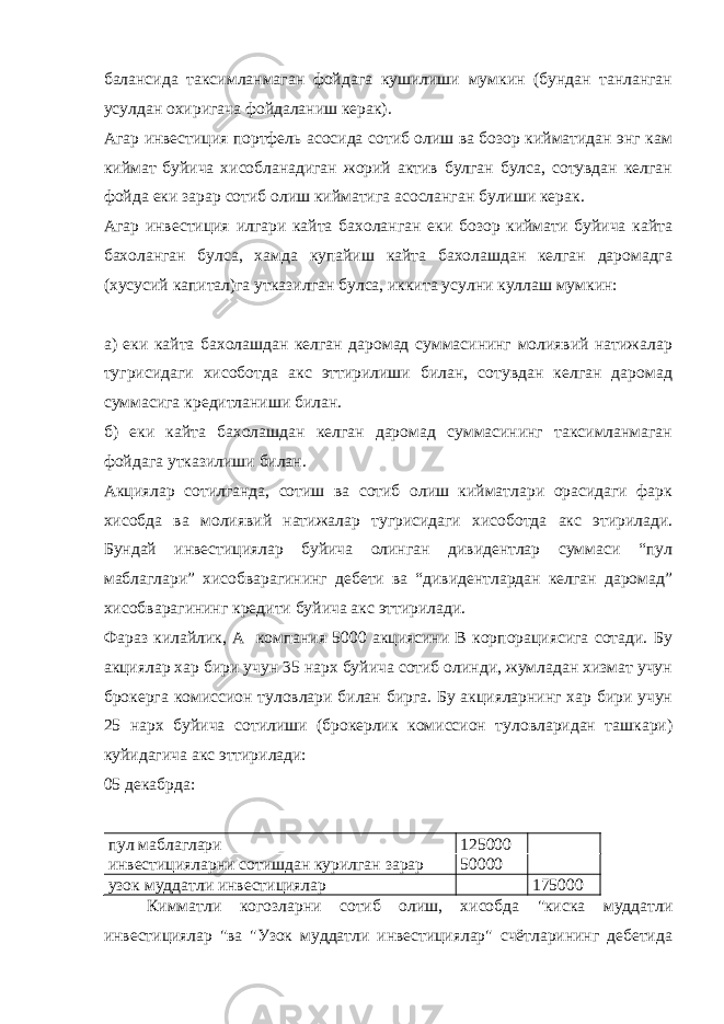 балансида таксимланмаган фойдага кушилиши мумкин (бундан танланган усулдан охиригача фойдаланиш керак). Агар инвестиция портфель асосида сотиб олиш ва бозор кийматидан энг кам киймат буйича хисобланадиган жорий актив булган булса, сотувдан келган фойда еки зарар сотиб олиш кийматига асосланган булиши керак. Агар инвестиция илгари кайта бахоланган еки бозор киймати буйича кайта бахоланган булса, хамда купайиш кайта бахолашдан келган даромадга (хусусий капитал)га утказилган булса, иккита усулни куллаш мумкин: а) еки кайта бахолашдан келган даромад суммасининг молиявий натижалар тугрисидаги хисоботда акс эттирилиши билан, сотувдан келган даромад суммасига кредитланиши билан. б) еки кайта бахолашдан келган даромад суммасининг таксимланмаган фойдага утказилиши билан. Акциялар сотилганда, сотиш ва сотиб олиш кийматлари орасидаги фарк хисобда ва молиявий натижалар тугрисидаги хисоботда акс этирилади. Бундай инвестициялар буйича олинган дивидентлар суммаси “пул маблаглари” хисобварагининг дебети ва “дивидентлардан келган даромад” хисобварагининг кредити буйича акс эттирилади. Фараз килайлик, А компания 5000 акциясини В корпорациясига сотади. Бу акциялар хар бири учун 35 нарх буйича сотиб олинди, жумладан хизмат учун брокерга комиссион туловлари билан бирга. Бу акцияларнинг хар бири учун 25 нарх буйича сотилиши (брокерлик комиссион туловларидан ташкари) куйидагича акс эттирилади: 05 декабрда: пул маблаглари 125000 инвестицияларни сотишдан курилган зарар 50000 узок муддатли инвестициялар 175000 Кимматли когозларни сотиб олиш, хисобда &#34;киска муддатли инвестициялар &#34;ва &#34;Узок муддатли инвестициялар&#34; счётларининг дебетида 