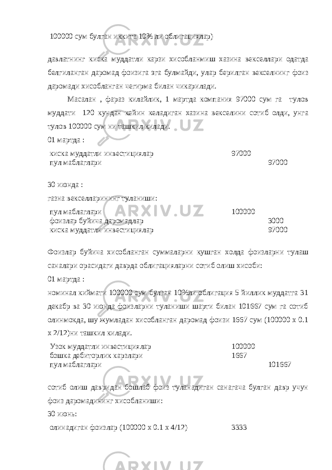 100000 сум булган иккита 10% ли облигациялар) давлатнинг киска муддатли карзи хисобланмиш хазина векселлари одатда белгиланган даромад фоизига эга булмайди, улар берилган векселнинг фоиз даромади хисобланган чегирма билан чикарилади. Масалан , фараз килайлик, 1 мартда компания 97000 сум га тулов муддати 120 кундан кейин келадиган хазина векселини сотиб олди, унга тулов 100000 сум ни ташкил килади. 01 мартда : киска муддатли инвестициялар 97000 пул маблаглари 97000 30 июнда : газна векселларининг туланиши: пул маблаглари 100000 фоизлар буйича даромадлар 3000 киска муддатли инвестициялар 97000 Фоизлар буйича хисобланган суммаларни кушган холда фоизларни тулаш саналари орасидаги даврда облигацияларни сотиб олиш хисоби: 01 мартда : номинал киймати 100000 сум булган 10%ли облигация 5 йиллик муддатга 31 декабр ва 30 июнда фоизларни туланиши шарти билан 101667 сум га сотиб олинмокда, шу жумладан хисобланган даромад фоизи 1667 сум (100000 х 0.1 х 2/12)ни ташкил килади. Узок муддатли инвестициялар 100000 бошка дебиторлик карзлари 1667 пул маблаглари 101667 сотиб олиш давридан бошлаб фоиз туланадиган санагача булган давр учун фоиз даромадининг хисобланиши: 30 июнь: олинадиган фоизлар (100000 х 0.1 х 4/12) 3333 