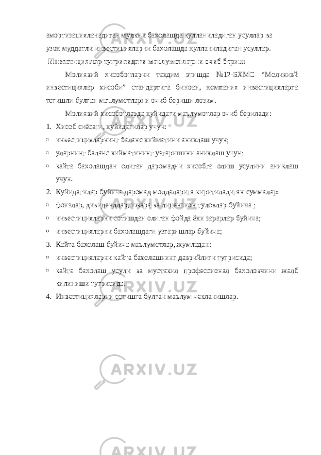 амортизацияланадиган мулкни бахолашда кулланиладиган усуллар ва узок муддатли инвестицияларни бахолашда кулланиладиган усуллар. Инвестициялар тугрисидаги маълумотларни очиб бериш Молиявий хисоботларни такдим этишда №12-БХМС “Молияивй инвестициялар хисоби” стандартига биноан, компания инвестицияларга тегишли булган маълумотларни очиб бериши лозим. Молиявий хисоботларда куйидаги маълумотлар очиб берилади: 1. Хисоб сиёсати, куйидагилар учун:  инвестицияларнинг баланс кийматини аниклаш учун;  уларнинг баланс кийматининг узгаришини аниклаш учун;  кайта бахолашдан олиган даромадни хисобга олиш усулини аниклаш учун. 2. Куйидагилар буйича даромад моддаларига киритиладиган суммалар:  фоизлар, дивидендлар, ижара ва лицензион туловлар буйича ;  инвестицияларни сотишдан олиган фойда ёки зарарлар буйича;  инвестицияларни бахолашдаги узгаришлар буйича; 3. Кайта бахолаш буйича маълумотлар, жумладан:  инвестицияларни кайта бахолашнинг даврийлиги тугрисида;  кайта бахолаш усули ва мустакил профессионал бахоловчини жалб килиниши тугрисида. 4. Инвестицияларни сотишга булган маълум чекланишлар. 