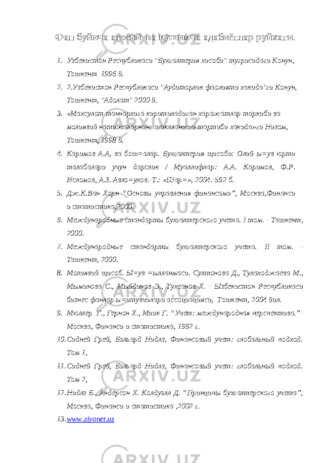 Фан буйича асосий ва кушимча адабиётлар руйхати. 1. Узбекистон Республикаси &#34;Бухгалтерия хисоби&#34; тугрисидаги Конун, Тошкент 1996 й. 2. 2.Узбекистон Республикаси &#34;Аудиторлик фаолияти хакида&#34;ги Конун, Тошкент, &#34;Адолат&#34; 2000 й. 3. «Махсулот таннархига киритиладиган харажатлар таркиби ва молиявий натижаларнинг шаклланиши тартиби хакида»ги Низом, Тошкент, 1998 й. 4. Каримов А.А, ва бош=алар. Бухгалтерия щисоби: Олий ы=ув юрти талабалари учун дарслик / Муаллифлар: А.А. Каримов, Ф.Р. Исломов, А.З. Авло=улов.-Т.: «Шар=», 2004.-592 б. 5. Дж.К.Ван Хорн “Основы управления финансами”, Москва,Финанси и статистика,2000. 6. Международные стандарты бухгалтерского учета. I том. - Ташкент, 2000. 7. Международные стандарты бухгалтерского учета. II том. - Ташкент, 2000. 8. Молиявий щисоб. Ы=ув =ылланмаси. Султонова Д., Тулаходжаева М., Мыминова С., Мыйдинов Э., Тухсанов Х. - Ызбекистон Республикаси бизнес фанлар ы=итувчилари ассоциацияси, Тошкент, 2004 йил. 9. Мюллер Г., Гернон Х., Миик Г. “Учет: международная перспектива.”- Москва, Финанси и статистика, 1992 г. 10. Сидней Грей, Бэльард Нидлз, Финансовый учет: глобальный подход. Том 1, 11. Сидней Грей, Бэльард Нидлз, Финансовый учет: глобальный подход. Том 2, 12. Нидлз Б., Андерсон Х. Колдуэлл Д. “Принципы бухгалтерского учета”, Москва, Финанси и статистика ,2002 г. 13. www.ziyonet.uz 