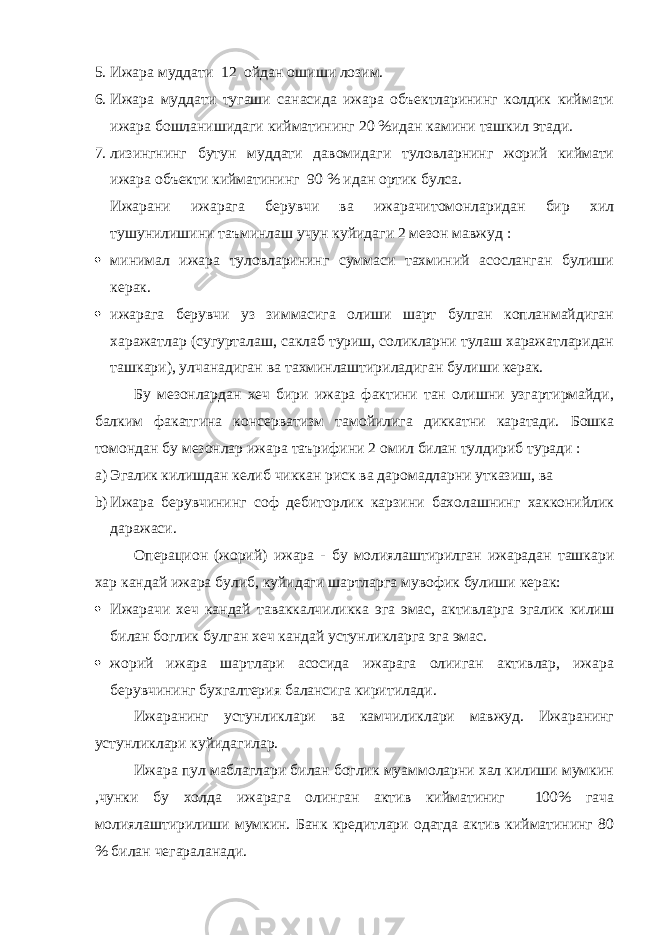 5. Ижара муддати 12 ойдан ошиши лозим. 6. Ижара муддати тугаши санасида ижара объектларининг колдик киймати ижара бошланишидаги кийматининг 20 %идан камини ташкил этади. 7. лизингнинг бутун муддати давомидаги туловларнинг жорий киймати ижара объекти кийматининг 90 % идан ортик булса. Ижарани ижарага берувчи ва ижарачитомонларидан бир хил тушунилишини таъминлаш учун куйидаги 2 мезон мавжуд :  минимал ижара туловларининг суммаси тахминий асосланган булиши керак.  ижарага берувчи уз зиммасига олиши шарт булган копланмайдиган харажатлар (сугурталаш, саклаб туриш, соликларни тулаш харажатларидан ташкари), улчанадиган ва тахминлаштириладиган булиши керак. Бу мезонлардан хеч бири ижара фактини тан олишни узгартирмайди, балким факатгина консерватизм тамойилига диккатни каратади. Бошка томондан бу мезонлар ижара таърифини 2 омил билан тулдириб туради : a) Эгалик килишдан келиб чиккан риск ва даромадларни утказиш, ва b) Ижара берувчининг соф дебиторлик карзини бахолашнинг хакконийлик даражаси. Операцион (жорий) ижара - бу молиялаштирилган ижарадан ташкари хар кандай ижара булиб, куйидаги шартларга мувофик булиши керак:  Ижарачи хеч кандай таваккалчиликка эга эмас, активларга эгалик килиш билан боглик булган хеч кандай устунликларга эга эмас.  жорий ижара шартлари асосида ижарага олииган активлар, ижара берувчининг бухгалтерия балансига киритилади. Ижаранинг устунликлари ва камчиликлари мавжуд. Ижаранинг устунликлари куйидагилар. Ижара пул маблаглари билан боглик муаммоларни хал килиши мумкин ,чунки бу холда ижарага олинган актив кийматиниг 100% гача молиялаштирилиши мумкин. Банк кредитлари одатда актив кийматининг 80 % билан чегараланади. 