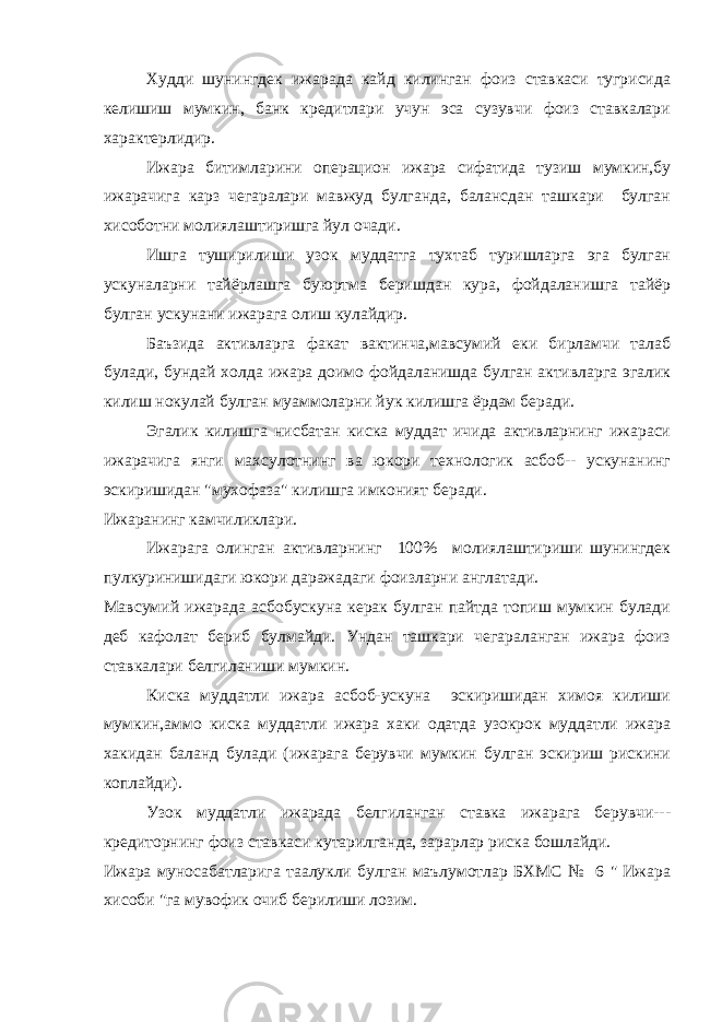 Худди шунингдек ижарада кайд килинган фоиз ставкаси тугрисида келишиш мумкин, банк кредитлари учун эса сузувчи фоиз ставкалари характерлидир. Ижара битимларини операцион ижара сифатида тузиш мумкин,бу ижарачига карз чегаралари мавжуд булганда, балансдан ташкари булган хисоботни молиялаштиришга йул очади. Ишга туширилиши узок муддатга тухтаб туришларга эга булган ускуналарни тайёрлашга буюртма беришдан кура, фойдаланишга тайёр булган ускунани ижарага олиш кулайдир. Баъзида активларга факат вактинча,мавсумий еки бирламчи талаб булади, бундай холда ижара доимо фойдаланишда булган активларга эгалик килиш нокулай булган муаммоларни йук килишга ёрдам беради. Эгалик килишга нисбатан киска муддат ичида активларнинг ижараси ижарачига янги махсулотнинг ва юкори технологик асбоб-- ускунанинг эскиришидан &#34;мухофаза&#34; килишга имконият беради. Ижаранинг камчиликлари. Ижарага олинган активларнинг 100% молиялаштириши шунингдек пулкуринишидаги юкори даражадаги фоизларни англатади. Мавсумий ижарада асбобускуна керак булган пайтда топиш мумкин булади деб кафолат бериб булмайди. Ундан ташкари чегараланган ижара фоиз ставкалари белгиланиши мумкин. Киска муддатли ижара асбоб-ускуна эскиришидан химоя килиши мумкин,аммо киска муддатли ижара хаки одатда узокрок муддатли ижара хакидан баланд булади (ижарага берувчи мумкин булган эскириш рискини коплайди). Узок муддатли ижарада белгиланган ставка ижарага берувчи--- кредиторнинг фоиз ставкаси кутарилганда, зарарлар риска бошлайди. Ижара муносабатларига таалукли булган маълумотлар БХМС № 6 &#34; Ижара хисоби &#34;га мувофик очиб берилиши лозим. 