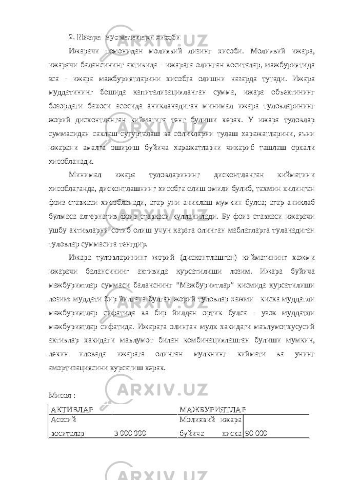 2. Ижара муомалалари хисоби Ижарачи томонидан молиявий лизинг хисоби. Молиявий ижара, ижарачи балансининг активида - ижарага олинган воситалар, мажбуриятида эса - ижара мажбуриятларини хисобга олишни назарда тутади. Ижара муддатининг бошида капитализацияланган сумма, ижара объектининг бозордаги бахоси асосида аникланадиган минимал ижара туловларининг жорий дисконтланган кийматига тенг булиши керак. У ижара туловлар суммасидан саклаш сугурталаш ва соликларни тулаш харажатларини, яъни ижарани амалга ошириш буйича харажатларни чикариб ташлаш оркали хисобланади. Минимал ижара туловларининг дисконтланган кийматини хисоблаганда, дисконтлашнинг хисобга олиш омили булиб, тахмин килинган фоиз ставкаси хисобланади, агар уни аниклаш мумкин булса; агар аниклаб булмаса алтернатив фоиз ставкаси кулланилади. Бу фоиз ставкаси ижарачи ушбу активларни сотиб олиш учун карзга олинган маблагларга туланадиган туловлар суммасига тенгдир. Ижара туловларининг жорий (дисконтлашган) кийматининг хажми ижарачи балансининг активида курсатилиши лозим. Ижара буйича мажбуриятлар суммаси баланснинг “Мажбуриятлар” кисмида курсатилиши лозим: муддати бир йилгача булган жорий туловлар хажми - киска муддатли мажбуриятлар сифатида ва бир йилдан ортик булса - узок муддатли мажбуриятлар сифатида. Ижарага олинган мулк хакидаги маълумотхусусий активлар хакидаги маълумот билан комбинациялашган булиши мумкин, лекин иловада ижарага олинган мулкнинг киймати ва унинг амортизациясини курсатиш керак. Мисол : АКТИВЛАР МАЖБУРИЯТЛАР Асосий воситалар 3 000 000 Молиявий ижара буйича киска 90 000 