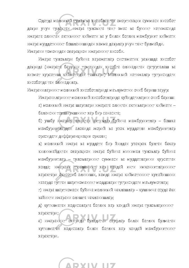 Одатда молиявий тулов ва хисобланган амортизация суммаси хисобот даври учун туланган ижара туловига тенг эмас ва бунинг натижасида ижарага олинган активнинг киймати ва у билан боглик мажбурият киймати ижара муддатининг бошланишидан хамма даврлар учун тенг булмайди. Ижарачи томонидан операцион ижаранинг хисоби. Ижара туловлари буйича харажатлар систематик равишда хисобот даврида (ижарага берувчи томонидан хисобга олинадиган сугурталаш ва хизмат курсатиш кийматидан ташкари) Молиявий натижалар тугрисидаги хисоботда тан олинадилар. Ижарачиларнинг молиявий хисоботларида маълумотни очиб бериш зарур: Ижарачиларнинг молиявий хисоботларида куйидагиларни очиб бериш: а) молиявий ижара шартлари ижарага олинган активларнинг киймати – балансни топширишнинг хар бир санасига; б) ушбу ижарага олинган активлар буйича мажбуриятлар – бошка мажбуриятлардан алохида жорий ва узок муддатли мажбуриятлар орасидаги дифференциация оркали; в) молиявий ижара ва муддати бир йилдан узокрок булган бекор килинмайдиган операцион ижара буйича минимал туловлар буйича мажбуриятлар – туловларнинг суммаси ва муддатларини курсатган холда; ижарани тиклшнинг хар кандай янги имкониятларининг характери ёкисотиб олиниши, хамда ижара кийматининг купайишини назарда тутган шартноманинг моддалари тугрисидаги маълумотлар; г) ижара шартномаси буйича молиявий чеклашлар – кушимча ссуда ёки кейинги ижарани олишга чекланишлар; д) кутилмаган ходисаларга боглик хар кандай ижара туловларининг характери; е) ижаранинг охирида буладиган сарфлар билан боглик булмаган кутилмаган ходисалар билан боглик хар кандай мажбуриятнинг характери. 