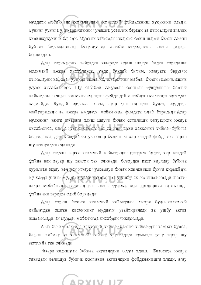 муддати мобайнида активлардан иктисодий фойдаланиш хукукини олади. Бунинг урнига у ижара хакини тулашга розилик беради ва активларга эгалик килишхукукини беради. Мулкни кайтадан ижарага олиш шарти билан сотиш буйича битимларнинг бухгалтерия хисоби методикаси ижара типига богликдир. Агар активларни кайтадан ижарага олиш шарти билан сотилиши молиявий ижара хисобланса, унда бундай битим, ижарага берувчи активларни кафолат урнида ишлатиб, ижарачини маблаг билан таъминлашни усули хисобланади. Шу сабабли сотувдан олинган тушумнинг баланс кийматидан ошган кисмини олинган фойда деб хисоблаш максадга мувофик келмайди. Бундай ортикча кисм, агар тан олинган булса, муддати узайтирилади ва ижара муддати мобайнида фойдага олиб борилади.Агар мулкнинг кайта ижарага олиш шарти билан сотилиши операцион ижара хисобланса, хамда ижара хаклари ва сотиш нархи хакконий киймат буйича белгиланса, демак оддий сотув содир булган ва хар кандай фойда еки зарар шу захоти тан олинади. Агар сотиш нархи хакконий кийматидан пастрок булса, хар кандай фойда еки зарар шу захоти тан олинади, бозордан паст нархлар буйича курилган зарар келгуси ижара туловлари билан копланиши бунга кирмайди. Бу холда унинг муддати узайтирилади ва у ушбу актив ишлатиладиганвакт даври мобайнида килинадиган ижара туловларига пропорционалравишда фойда еки зарарга олиб борилади. Агар сотиш бахоси хакконий кийматдан юкори булса,хакконий кийматдан ошган кисмининг муддати узайтирилади ва ушбу актив ишлатиладиган муддат мобайнида хисобдан чикарилади. Агар битим вактида хакконий киймат баланс кийматдан камрок булса, баланс киймат ва хакконий киймат уртасидаги суммага тенг зарар шу захотиёк тан олинади. Ижара келишуви буйича активларни сотув олиш. Бевосита ижара хакидаги келишув буйича компания активларни фойдаланишга олади, агар 