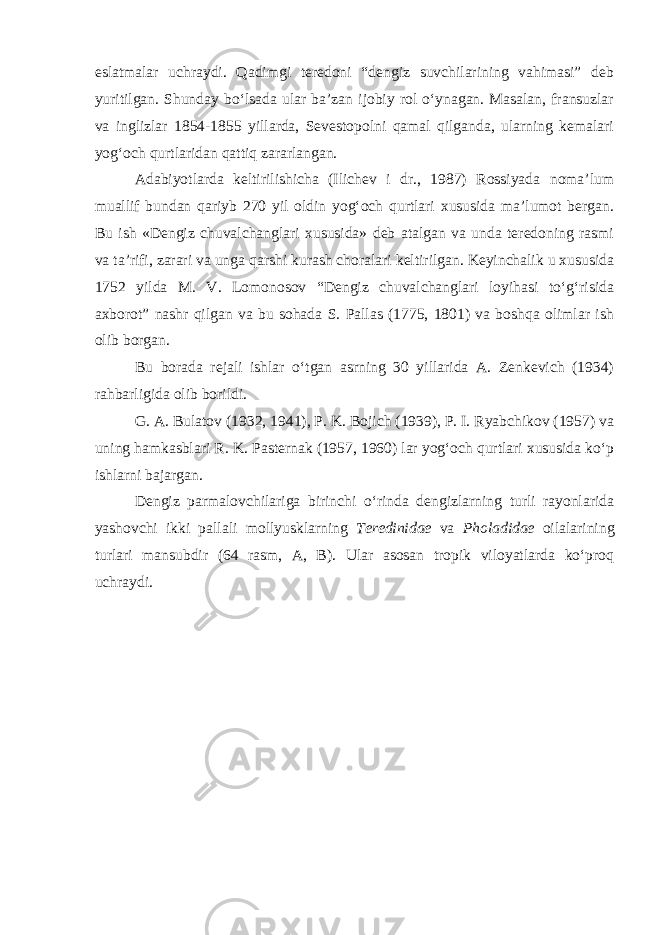 eslatmalar uchraydi. Qadimgi teredoni “dengiz suvchilarining vahimasi” deb yuritilgan. Shunday bо‘lsada ular ba’zan ijobiy rol о‘ynagan. Masalan, fransuzlar va inglizlar 1854-1855 yillarda, Sevestopolni qamal qilganda, ularning kemalari yog‘och qurtlaridan qattiq zararlangan. Adabiyotlarda keltirilishicha (Ilichev i dr., 1987) Rossiyada noma’lum muallif bundan qariyb 270 yil oldin yog‘och qurtlari xususida ma’lumot bergan. Bu ish «Dengiz chuvalchanglari xususida» deb atalgan va unda teredoning rasmi va ta’rifi, zarari va unga qarshi kurash choralari keltirilgan. Keyinchalik u xususida 1752 yilda M. V. Lomonosov “Dengiz chuvalchanglari loyihasi tо‘g‘risida axborot” nashr qilgan va bu sohada S. Pallas (1775, 1801) va boshqa olimlar ish olib borgan. Bu borada rejali ishlar о‘tgan asrning 30 yillarida A. Zenkevich (1934) rahbarligida olib borildi. G. A. Bulatov (1932, 1941), P. K. Bojich (1939), P. I. Ryabchikov (1957) va uning hamkasblari R. K. Pasternak (1957, 1960) lar yog‘och qurtlari xususida kо‘p ishlarni bajargan. Dengiz parmalovchilariga birinchi о‘rinda dengizlarning turli rayonlarida yashovchi ikki pallali mollyusklarning Teredinidae va Pholadidae oilalarining turlari mansubdir (64 rasm, A, B). Ular asosan tropik viloyatlarda kо‘proq uchraydi. 