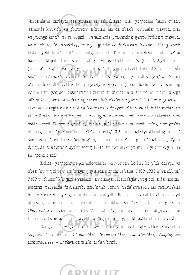 fermentlarni saqlaydi (sellyulaza va selllobiaza), ular yog‘ochni hazm qiladi. Tanasida kiruvchi va chiquvchi sifonlari hamda ohakli tuzilmalar mavjud, ular yog‘ochga kirish joyini yopadi. Teredolarda protoandrik germofroditizm mavjud, ya’ni oldin ular erkakday, sо‘ng urg‘ochidek funksiyani bajaradi. Urug‘lanish tashqi yoki ichki muhitda amalga oshadi. Tuxumdan troxofora, undan sо‘ng boshqa ikki pallali mollyusklar singari veliger lichinkasi rivojlanadi. Ayrim turlar juda kо‘p vaqt davomida yoshlarini kо‘tarib yuradi. Lichinkalar 2-3 hafta suvda suzib va asta-sekin kichik chig‘anoqqa – velikonxga aylanadi va yog‘och ichiga о‘rnashib oladi. Lichinkalar kimyoviy retseptorlarga ega bо‘lsa kerak, shuning uchun ham yog‘och ekstraktlari lichinkalar о‘rnashib olishi uchun ularni о‘ziga jalb qiladi. Teredo navalis ning bir zoti lichinkalarining soni 0,5-1,5 mln ga yetadi, ular issiq dengizlarda bir yilda 3-4 marta kо‘payadi. Shunday qilib bir zotdan bir yilda 6 mln. lichinka chiqadi, ular qirg‘oqlarda tarqaladi, hatto okeanlardan ham oshib ketadi. Daraxtlarga о‘tib, lichinka g‘ilof bilan qoplanadi, uning himoyasida daraxtga buralib kiraveradi. Kirish tuynigi 0,3 mm. Mollyusklarning о‘sishi suvning turi va haroratiga bog‘liq, ammo har doim yuqori. Masalan, Qora dengizda T. navalis 4 oydan sо‘ng 12-14 sm uzunlikka yetsa, bir yildan keyin 35 sm gacha о‘sadi. Xullas, yog‘ochqurt-parmalovchilar turli-tuman bо‘lib, kо‘plab dengiz va okeanlarning chuqur bо‘lmagan joylaridan tortib, to batial 5000-6000 m va abbisal 7000 m chuqurliklargacha yashashi aniqlangan. Ksilofaglar, yog‘ochlardan asosan substrat maqsadda foydalanib, oziqlanish uchun foydalanmaydi. Bu mollyusklar bambuk va kokos yong‘oqlarida ham uchraydi. Ular hatto suvosti kabellarida qayd qilingan, kabellarni ham zararlashi mumkin. Bu ikki pallali molyuskalar Pholadidae oilasiga mansubdir. Yana shunisi muhimki, ushbu mollyusklarning turlari faqat yog‘och parmalovchi bо‘libgina qolmay, balki toshlarni ham teshadi. Dengizlarda yog‘och parmalovchilariga yana ayrim qisqichbaqasimonlilar Isopoda turkumidan – Limnoriidae, Shaeromiidae, Corallanidae; Amphipoda turkumida esa – Cheluridae oilalar turlari kiradi. 