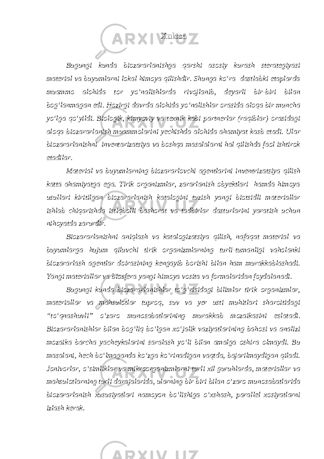 Xulosa Bugungi kunda biozararlanishga qarshi asosiy kurash sterategiyasi material va buyumlarni lokal himoya qilishdir. Shunga kо‘ra dastlabki etaplarda muammo alohida tor yо‘nalishlarda rivojlanib, deyarli bir-biri bilan bog‘lanmagan edi. Hozirgi davrda alohida yо‘nalishlar orasida aloqa bir muncha yо‘lga qо‘yildi. Biologik, kimyoviy va texnik kabi partnerlar (raqiblar) orasidagi aloqa biozararlanish muammolarini yechishda alohida ahamiyat kasb etadi. Ular biozararlanishni inventarizatsiya va boshqa masalalarni hal qilishda faol ishtirok etadilar. Material va buyumlarning biozararlovchi agentlarini inventrizatsiya qilish katta ahamiyatga ega. Tirik organizmlar, zararlanish obyektlari hamda himoya usullari kiritilgan biozararlanish katalogini tuzish yangi biotsidli materiallar ishlab chiqarishda istiqbolli bashorat va tadbirlar dasturlarini yaratish uchun nihoyatda zarurdir. Biozararlanishni aniqlash va katalogizatsiya qilish, nafaqat material va buyumlarga hujum qiluvchi tirik organizmlarning turli-tumanligi vaholanki biozararlash agentlar doirasining kengayib borishi bilan ham murakkablashadi. Yangi materiallar va biosfera yangi himoya vosita va formalaridan foydalanadi. Bugungi kunda biozararlanishlar tо‘g‘risidagi bilimlar tirik organizmlar, materiallar va mahsulotlar tuproq, suv va yer usti muhitlari sharoitidagi “tо‘qnashuvli” о‘zaro munosabatlarining murakkab mozaikasini eslatadi. Biozararlanishlar bilan bog‘liq bо‘lgan xо‘jalik vaziyatlarining bahosi va analizi mozaika barcha yacheykalarini saralash yо‘li bilan amalga oshira olmaydi. Bu masalani, hech bо‘lmaganda kо‘zga kо‘rinadigan vaqtda, bajarilmaydigan qiladi. Jonivorlar, о‘simliklar va mikroorganizmlarni turli xil guruhlarda, materiallar va mahsulotlarning turli darajalarida, ularning bir biri bilan о‘zaro munosabatlarida biozararlanish xususiyatlari namoyon bо‘lishiga о‘xshash, parallel xosiyatlarni izlash kerak. 