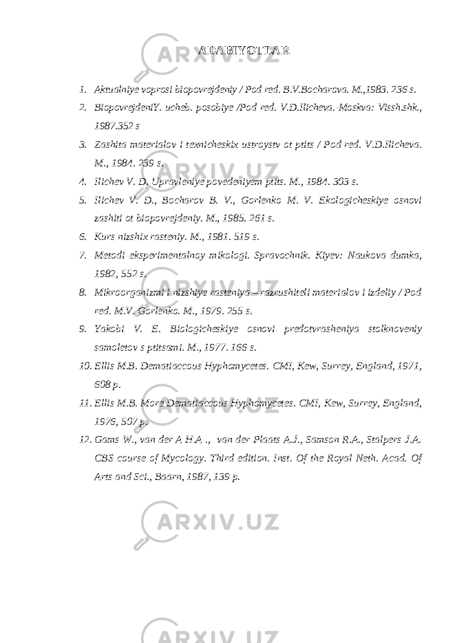 ADABIYOTLAR 1. Aktualniye voprosi biopovrejdeniy / Pod red. B.V.Bocharova. M.,1983. 236 s. 2. BiopovrejdeniY. ucheb. posobiye /Pod red. V.D.Ilicheva.-Moskva: Vissh.shk., 1987.352 s 3. Zashita materialov i texnicheskix ustroystv ot ptits / Pod red. V.D.Ilicheva. M., 1984. 239 s. 4. Ilichev V. D. Upravleniye povedeniyem ptits. M., 1984. 303 s. 5. Ilichev V. D., Bocharov B. V., Gorlenko M. V. Ekologicheskiye osnovi zashiti ot biopovrejdeniy. M., 1985. 261 s. 6. Kurs nizshix rasteniy. M., 1981. 519 s. 7. Metodi eksperimentalnoy mikologi. Spravochnik. Kiyev: Naukova dumka, 1982, 552 s. 8. Mikroorganizmi i nizshiye rasteniya – razrushiteli materialov i izdeliy / Pod red. M.V. Gorlenko. M., 1979. 255 s. 9. Yakobi V. E. Biologicheskiye osnovi predotvrasheniya stolknoveniy samoletov s ptitsami. M., 1977. 166 s. 10. Ellis M.B. Dematiaccous Hyphomycetes. CMI, Kew, Surrey, England, 1971, 608 p. 11. Ellis M.B. More Dematiaccous Hyphomycetes. CMI, Kew, Surrey, England, 1976, 507 p. 12. Gams W., van der A H.A ., van der Plaats A.J., Samson R.A., Stalpers J.A. CBS course of Mycology. Third edition. Inst. Of the Royal Neth. Acad. Of Arts and Sci., Baarn, 1987, 139 p. 