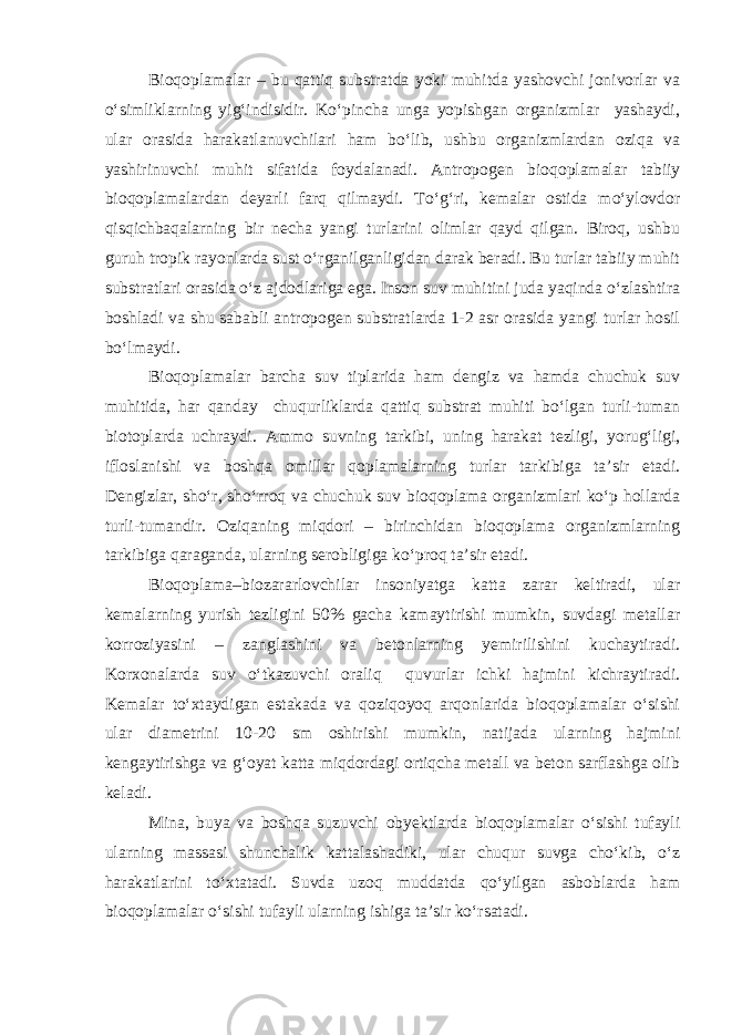 Bioqoplamalar – bu qattiq substratda yoki muhitda yashovchi jonivorlar va о‘simliklarning yig‘indisidir. Kо‘pincha unga yopishgan organizmlar yashaydi, ular orasida harakatlanuvchilari ham bо‘lib, ushbu organizmlardan oziqa va yashirinuvchi muhit sifatida foydalanadi. Antropogen bioqoplamalar tabiiy bioqoplamalardan deyarli farq qilmaydi. Tо‘g‘ri, kemalar ostida mо‘ylovdor qisqichbaqalarning bir necha yangi turlarini olimlar qayd qilgan. Biroq, ushbu guruh tropik rayonlarda sust о‘rganilganligidan darak beradi. Bu turlar tabiiy muhit substratlari orasida о‘z ajdodlariga ega. Inson suv muhitini juda yaqinda о‘zlashtira boshladi va shu sababli antropogen substratlarda 1-2 asr orasida yangi turlar hosil bо‘lmaydi. Bioqoplamalar barcha suv tiplarida ham dengiz va hamda chuchuk suv muhitida, har qanday chuqurliklarda qattiq substrat muhiti bо‘lgan turli-tuman biotoplarda uchraydi. Ammo suvning tarkibi, uning harakat tezligi, yorug‘ligi, ifloslanishi va boshqa omillar qoplamalarning turlar tarkibiga ta’sir etadi. Dengizlar, shо‘r, shо‘rroq va chuchuk suv bioqoplama organizmlari kо‘p hollarda turli-tumandir. Oziqaning miqdori – birinchidan bioqoplama organizmlarning tarkibiga qaraganda, ularning serobligiga kо‘proq ta’sir etadi. Bioqoplama–biozararlovchilar insoniyatga katta zarar keltiradi, ular kemalarning yurish tezligini 50% gacha kamaytirishi mumkin, suvdagi metallar korroziyasini – zanglashini va betonlarning yemirilishini kuchaytiradi. Korxonalarda suv о‘tkazuvchi oraliq quvurlar ichki hajmini kichraytiradi. Kemalar tо‘xtaydigan estakada va qoziqoyoq arqonlarida bioqoplamalar о‘sishi ular diametrini 10-20 sm oshirishi mumkin, natijada ularning hajmini kengaytirishga va g‘oyat katta miqdordagi ortiqcha metall va beton sarflashga olib keladi. Mina, buya va boshqa suzuvchi obyektlarda bioqoplamalar о‘sishi tufayli ularning massasi shunchalik kattalashadiki, ular chuqur suvga chо‘kib, о‘z harakatlarini tо‘xtatadi. Suvda uzoq muddatda qо‘yilgan asboblarda ham bioqoplamalar о‘sishi tufayli ularning ishiga ta’sir kо‘rsatadi. 