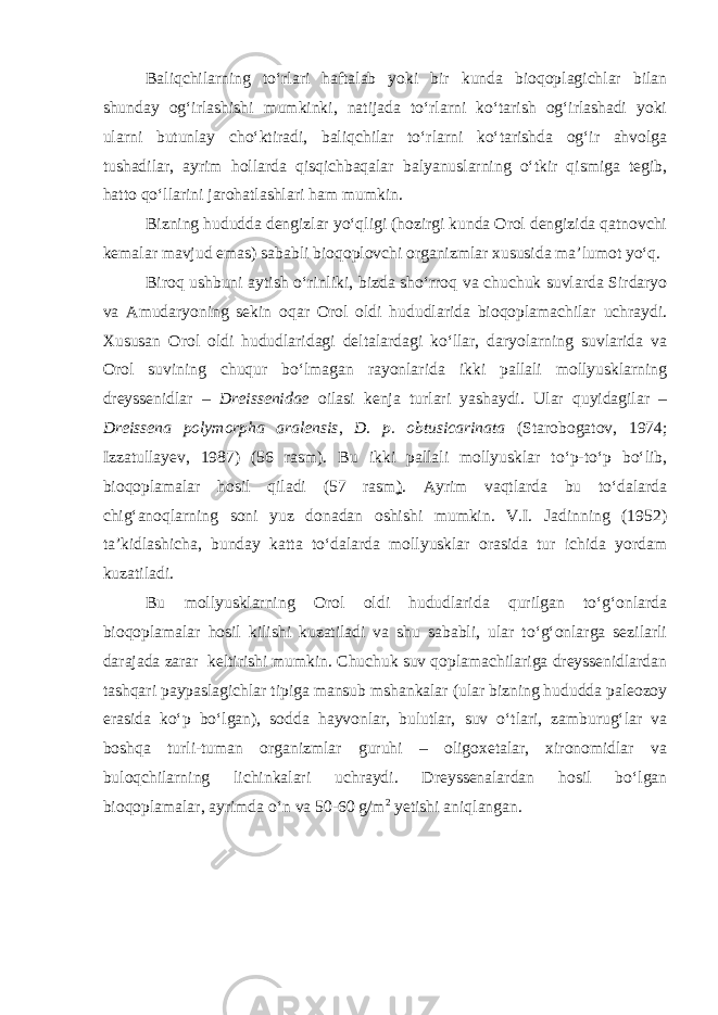 Baliqchilarning tо‘rlari haftalab yoki bir kunda bioqoplagichlar bilan shunday og‘irlashishi mumkinki, natijada tо‘rlarni kо‘tarish og‘irlashadi yoki ularni butunlay chо‘ktiradi, baliqchilar tо‘rlarni kо‘tarishda og‘ir ahvolga tushadilar, ayrim hollarda qisqichbaqalar balyanuslarning о‘tkir qismiga tegib, hatto qо‘llarini jarohatlashlari ham mumkin. Bizning hududda dengizlar yо‘qligi (hozirgi kunda Orol dengizida qatnovchi kemalar mavjud emas) sababli bioqoplovchi organizmlar xususida ma’lumot yо‘q. Biroq ushbuni aytish о‘rinliki, bizda shо‘rroq va chuchuk suvlarda Sirdaryo va Amudaryoning sekin oqar Orol oldi hududlarida bioqoplamachilar uchraydi. Xususan Orol oldi hududlaridagi deltalardagi kо‘llar, daryolarning suvlarida va Orol suvining chuqur bо‘lmagan rayonlarida ikki pallali mollyusklarning dreyssenidlar – Dreissenidae oilasi kenja turlari yashaydi. Ular quyidagilar – Dreissena polymorpha aralensis , D. p. obtusicarinata (Starobogatov, 1974; Izzatullayev, 1987) (56 rasm). Bu ikki pallali mollyusklar tо‘p-tо‘p bо‘lib, bioqoplamalar hosil qiladi (57 rasm ) . Ayrim vaqtlarda bu tо‘dalarda chig‘anoqlarning soni yuz donadan oshishi mumkin. V.I. Jadinning (1952) ta’kidlashicha, bunday katta tо‘dalarda mollyusklar orasida tur ichida yordam kuzatiladi. Bu mollyusklarning Orol oldi hududlarida qurilgan tо‘g‘onlarda bioqoplamalar hosil kilishi kuzatiladi va shu sababli, ular tо‘g‘onlarga sezilarli darajada zarar keltirishi mumkin. Chuchuk suv qoplamachilariga dreyssenidlardan tashqari paypaslagichlar tipiga mansub mshankalar (ular bizning hududda paleozoy erasida kо‘p bо‘lgan), sodda hayvonlar, bulutlar, suv о‘tlari, zamburug‘lar va boshqa turli-tuman organizmlar guruhi – oligoxetalar, xironomidlar va buloqchilarning lichinkalari uchraydi. Dreyssenalardan hosil bо‘lgan bioqoplamalar, ayrimda о‘n va 50-60 g/m 2 yetishi aniqlangan. 