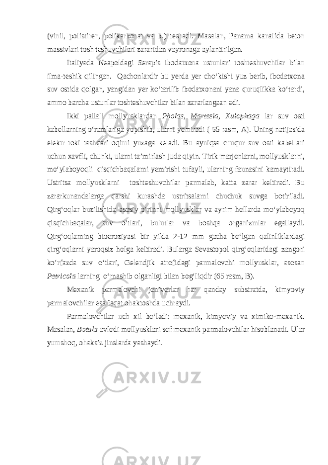 (vinil, polistiren, polikarbonat va b.) teshadi. Masalan, Panama kanalida beton massivlari tosh teshuvchilari zararidan vayronaga aylantirilgan. Italiyada Neapoldagi Serapis ibodatxona ustunlari toshteshuvchilar bilan ilma-teshik qilingan. Qachonlardir bu yerda yer chо‘kishi yuz berib, ibodatxona suv ostida qolgan, yangidan yer kо‘tarilib ibodatxonani yana quruqlikka kо‘tardi, ammo barcha ustunlar toshteshuvchilar bilan zararlangaan edi. Ikki pallali mollyusklardan Pholas, Martesia, Xulophaga lar suv osti kabellarning о‘ramlariga yopishib, ularni yemiradi ( 65 rasm, A). Uning natijasida elektr toki tashqari oqimi yuzaga keladi. Bu ayniqsa chuqur suv osti kabellari uchun xavfli, chunki, ularni ta’mirlash juda qiyin. Tirik marjonlarni, mollyusklarni, mо‘ylaboyoqli qisqichbaqalarni yemirishi tufayli, ularning faunasini kamaytiradi. Ustritsa mollyusklarni toshteshuvchilar parmalab, katta zarar keltiradi. Bu zararkunandalarga qarshi kurashda ustritsalarni chuchuk suvga botiriladi. Qirg‘oqlar buzilishida asosiy о‘rinni mollyusklar va ayrim hollarda mо‘ylaboyoq qisqichbaqalar, suv о‘tlari, bulutlar va boshqa organizmlar egallaydi. Qirg‘oqlarning bioeroziyasi bir yilda 2-12 mm gacha bо‘lgan qalinliklardagi qirg‘oqlarni yaroqsiz holga keltiradi. Bularga Sevastopol qirg‘oqlaridagi zangori kо‘rfazda suv о‘tlari, Gelendjik atrofidagi parmalovchi mollyusklar, asosan Petricola larning о‘rnashib olganligi bilan bog‘liqdir (65 rasm, B). Mexanik parmalovchi jonivorlar har qanday substratda, kimyoviy parmalovchilar esa faqat ohaktoshda uchraydi. Parmalovchilar uch xil bо‘ladi: mexanik, kimyoviy va ximiko-mexanik. Masalan, Botula avlodi mollyusklari sof mexanik parmalovchilar hisoblanadi. Ular yumshoq, ohaksiz jinslarda yashaydi. 