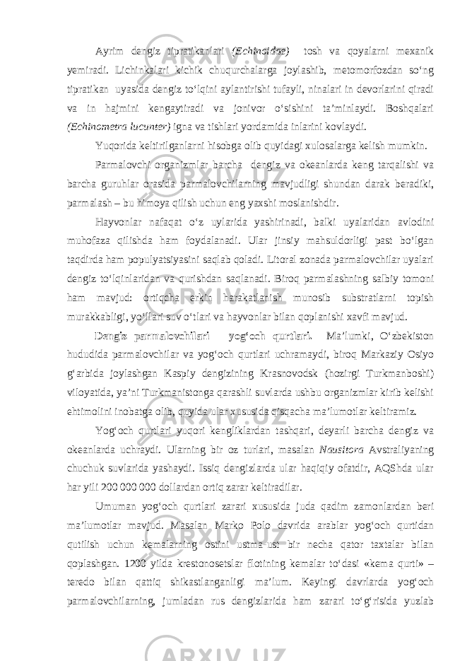 Ayrim dengiz tipratikanlari (Echinoidae) tosh va qoyalarni mexanik yemiradi. Lichinkalari kichik chuqurchalarga joylashib, metomorfozdan sо‘ng tipratikan uyasida dengiz tо‘lqini aylantirishi tufayli, ninalari in devorlarini qiradi va in hajmini kengaytiradi va jonivor о‘sishini ta’minlaydi. Boshqalari (Echinometra lucunter) igna va tishlari yordamida inlarini kovlaydi. Yuqorida keltirilganlarni hisobga olib quyidagi xulosalarga kelish mumkin. Parmalovchi organizmlar barcha dengiz va okeanlarda keng tarqalishi va barcha guruhlar orasida parmalovchilarning mavjudligi shundan darak beradiki, parmalash – bu himoya qilish uchun eng yaxshi moslanishdir. Hayvonlar nafaqat о‘z uylarida yashirinadi, balki uyalaridan avlodini muhofaza qilishda ham foydalanadi. Ular jinsiy mahsuldorligi past bо‘lgan taqdirda ham populyatsiyasini saqlab qoladi. Litoral zonada parmalovchilar uyalari dengiz tо‘lqinlaridan va qurishdan saqlanadi. Biroq parmalashning salbiy tomoni ham mavjud: ortiqcha erkin harakatlanish munosib substratlarni topish murakkabligi, yо‘llari suv о‘tlari va hayvonlar bilan qoplanishi xavfi mavjud. Dengiz parmalovchilari – yog‘och qurtlari. Ma’lumki, О‘zbekiston hududida parmalovchilar va yog‘och qurtlari uchramaydi, biroq Markaziy Osiyo g‘arbida joylashgan Kaspiy dengizining Krasnovodsk (hozirgi Turkmanboshi) viloyatida, ya’ni Turkmanistonga qarashli suvlarda ushbu organizmlar kirib kelishi ehtimolini inobatga olib, quyida ular xususida qisqacha ma’lumotlar keltiramiz. Yog‘och qurtlari yuqori kengliklardan tashqari, deyarli barcha dengiz va okeanlarda uchraydi. Ularning bir oz turlari, masalan Nausitora Avstraliyaning chuchuk suvlarida yashaydi. Issiq dengizlarda ular haqiqiy ofatdir, AQShda ular har yili 200   000 000 dollardan ortiq zarar keltiradilar. Umuman yog‘och qurtlari zarari xususida juda qadim zamonlardan beri ma’lumotlar mavjud. Masalan Marko Polo davrida arablar yog‘och qurtidan qutilish uchun kemalarning ostini ustma-ust bir necha qator taxtalar bilan qoplashgan. 1200 yilda krestonosetslar flotining kemalar tо‘dasi «kema qurti» – teredo bilan qattiq shikastlanganligi ma’lum. Keyingi davrlarda yog‘och parmalovchilarning, jumladan rus dengizlarida ham zarari tо‘g‘risida yuzlab 