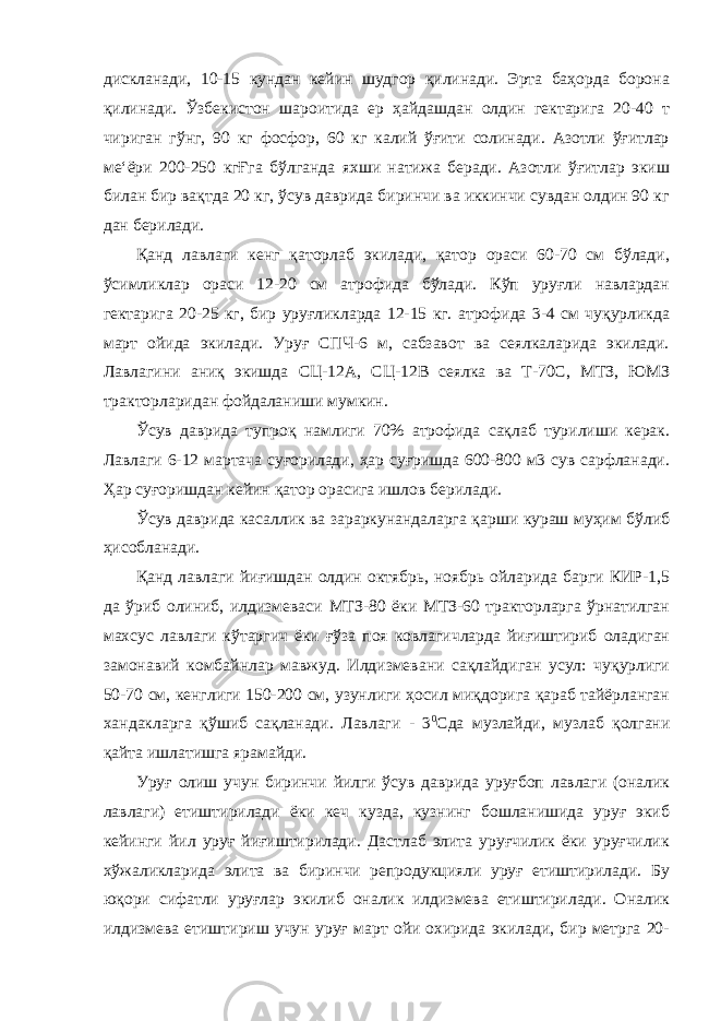 дискланади, 10-15 кундан кейин шудгор қилинади. Эрта баҳорда борона қилинади. Ўзбекистон шароитида ер ҳайдашдан олдин гектарига 20-40 т чириган гўнг, 90 кг фосфор, 60 кг калий ўғити солинади. Азотли ўғитлар ме‘ёри 200-250 кгҒга бўлганда яхши натижа беради. Азотли ўғитлар экиш билан бир вақтда 20 кг, ўсув даврида биринчи ва иккинчи сувдан олдин 90 кг дан берилади. Қанд лавлаги кенг қаторлаб экилади, қатор ораси 60-70 см бўлади, ўсимликлар ораси 12-20 см атрофида бўлади. Кўп уруғли навлардан гектарига 20-25 кг, бир уруғликларда 12-15 кг. атрофида 3-4 см чуқурликда март ойида экилади. Уруғ СПЧ-6 м, сабзавот ва сеялкаларида экилади. Лавлагини аниқ экишда СЦ-12А, СЦ-12В сеялка ва Т-70С, МТЗ, ЮМЗ тракторларидан фойдаланиши мумкин. Ўсув даврида тупроқ намлиги 70% атрофида сақлаб турилиши керак. Лавлаги 6-12 мартача суғорилади, ҳар суғришда 600-800 м3 сув сарфланади. Ҳар суғоришдан кейин қатор орасига ишлов берилади. Ўсув даврида касаллик ва зараркунандаларга қарши кураш муҳим бўлиб ҳисобланади. Қанд лавлаги йиғишдан олдин октябрь, ноябрь ойларида барги КИР-1,5 да ўриб олиниб, илдизмеваси МТЗ-80 ёки МТЗ-60 тракторларга ўрнатилган махсус лавлаги кўтаргич ёки ғўза поя ковлагичларда йиғиштириб оладиган замонавий комбайнлар мавжуд. Илдизмевани сақлайдиган усул: чуқурлиги 50-70 см, кенглиги 150-200 см, узунлиги ҳосил миқдорига қараб тайёрланган хандакларга қўшиб сақланади. Лавлаги - 3 0 Сда музлайди, музлаб қолгани қайта ишлатишга ярамайди. Уруғ олиш учун биринчи йилги ўсув даврида уруғбоп лавлаги (оналик лавлаги) етиштирилади ёки кеч кузда, кузнинг бошланишида уруғ экиб кейинги йил уруғ йиғиштирилади. Дастлаб элита уруғчилик ёки уруғчилик хўжаликларида элита ва биринчи репродукцияли уруғ етиштирилади. Бу юқори сифатли уруғлар экилиб оналик илдизмева етиштирилади. Оналик илдизмева етиштириш учун уруғ март ойи охирида экилади, бир метрга 20- 