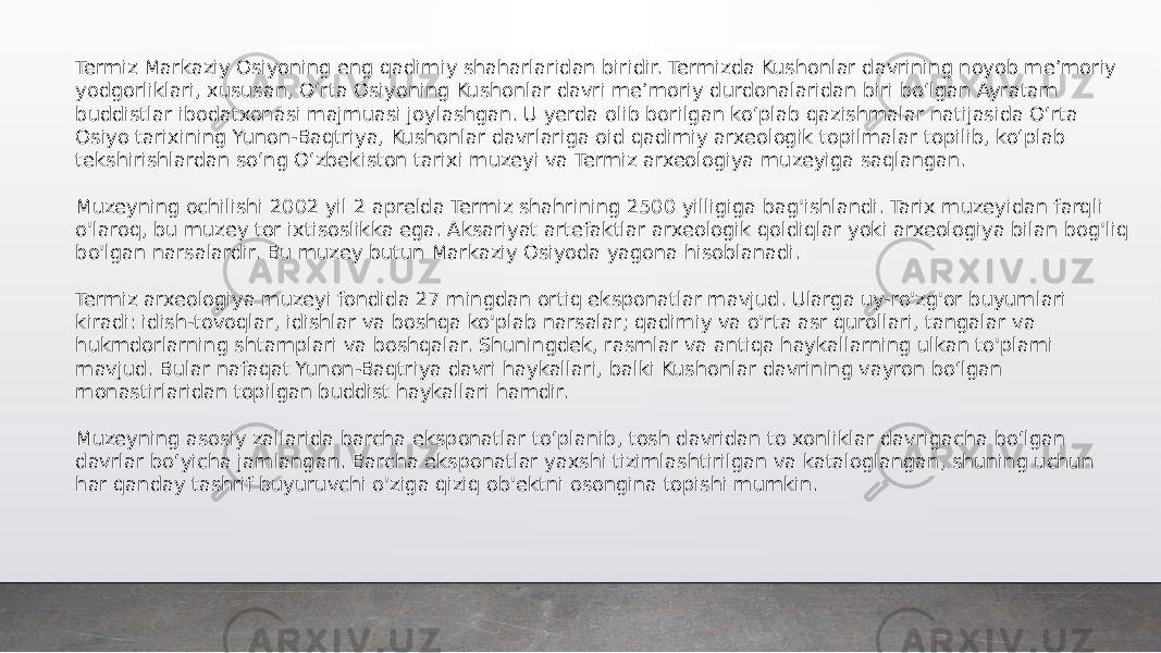 Termiz Markaziy Osiyoning eng qadimiy shaharlaridan biridir. Termizda Kushonlar davrining noyob meʼmoriy yodgorliklari, xususan, Oʻrta Osiyoning Kushonlar davri meʼmoriy durdonalaridan biri boʻlgan Ayratam buddistlar ibodatxonasi majmuasi joylashgan. U yerda olib borilgan koʻplab qazishmalar natijasida Oʻrta Osiyo tarixining Yunon-Baqtriya, Kushonlar davrlariga oid qadimiy arxeologik topilmalar topilib, koʻplab tekshirishlardan soʻng Oʻzbekiston tarixi muzeyi va Termiz arxeologiya muzeyiga saqlangan. Muzeyning ochilishi 2002 yil 2 aprelda Termiz shahrining 2500 yilligiga bag&#39;ishlandi. Tarix muzeyidan farqli o&#39;laroq, bu muzey tor ixtisoslikka ega. Aksariyat artefaktlar arxeologik qoldiqlar yoki arxeologiya bilan bog&#39;liq bo&#39;lgan narsalardir. Bu muzey butun Markaziy Osiyoda yagona hisoblanadi. Termiz arxeologiya muzeyi fondida 27 mingdan ortiq eksponatlar mavjud. Ularga uy-ro&#39;zg&#39;or buyumlari kiradi: idish-tovoqlar, idishlar va boshqa ko&#39;plab narsalar; qadimiy va o&#39;rta asr qurollari, tangalar va hukmdorlarning shtamplari va boshqalar. Shuningdek, rasmlar va antiqa haykallarning ulkan to&#39;plami mavjud. Bular nafaqat Yunon-Baqtriya davri haykallari, balki Kushonlar davrining vayron boʻlgan monastirlaridan topilgan buddist haykallari hamdir. Muzeyning asosiy zallarida barcha eksponatlar toʻplanib, tosh davridan to xonliklar davrigacha boʻlgan davrlar boʻyicha jamlangan. Barcha eksponatlar yaxshi tizimlashtirilgan va kataloglangan, shuning uchun har qanday tashrif buyuruvchi o&#39;ziga qiziq ob&#39;ektni osongina topishi mumkin. 