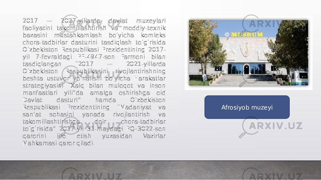 2017 — 2027-yillarda davlat muzeylari faoliyatini takomillashtirish va moddiy-texnik bazasini mustahkamlash bo‘yicha komleks chora-tadbirlar dasturini tasdiqlash to‘g‘risida O‘zbekiston Respublikasi Prezidentining 2017- yil 7-fevraldagi PF-4947-son Farmoni bilan tasdiqlangan “2017 — 2021-yillarda O‘zbekiston Respublikasini rivojlantirishning beshta ustuvor yo‘nalishi bo‘yicha Harakatlar strategiyasini “Xalq bilan muloqot va inson manfaatlari yili”da amalga oshirishga oid Davlat dasturi” hamda O‘zbekiston Respublikasi Prezidentining “Madaniyat va san’at sohasini yanada rivojlantirish va takomillashtirishga doir chora-tadbirlar to‘g‘risida” 2017-yil 31-maydagi PQ–3022-son qarorini ijro etish yuzasidan Vazirlar Mahkamasi qaror qiladi. Afrosiyob muzeyi 
