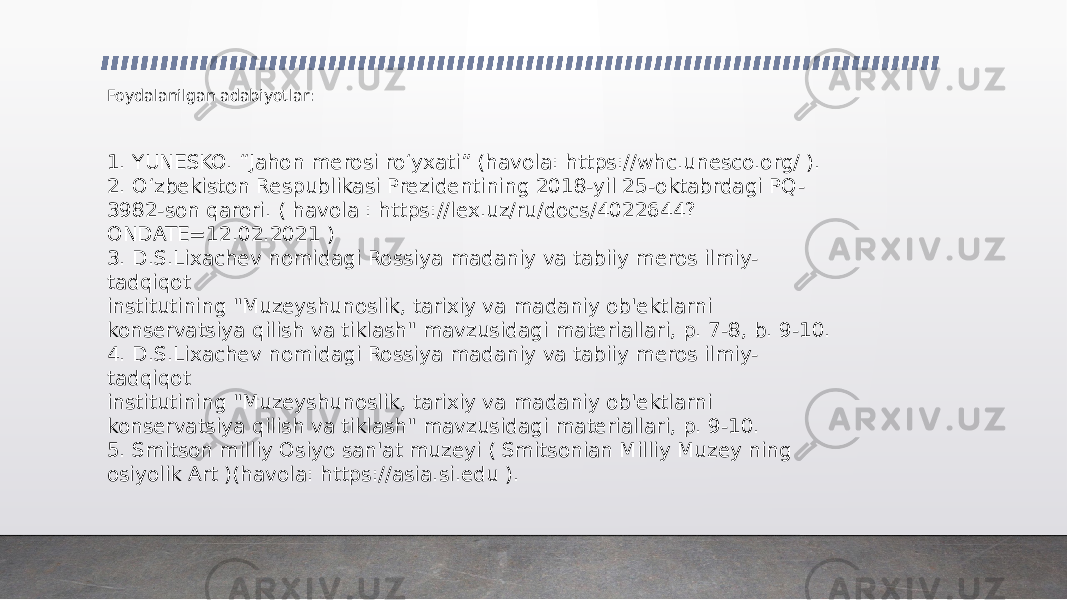 Foydalanilgan adabiyotlar: 1. YUNESKO. “Jahon merosi roʻyxati” (havola: https://whc.unesco.org/ ). 2. O‘zbekiston Respublikasi Prezidentining 2018-yil 25-oktabrdagi PQ- 3982-son qarori. ( havola : https://lex.uz/ru/docs/4022644? ONDATE=12.02.2021 ) 3. D.S.Lixachev nomidagi Rossiya madaniy va tabiiy meros ilmiy- tadqiqot institutining &#34;Muzeyshunoslik, tarixiy va madaniy ob&#39;ektlarni konservatsiya qilish va tiklash&#34; mavzusidagi materiallari, p. 7-8, b. 9-10. 4. D.S.Lixachev nomidagi Rossiya madaniy va tabiiy meros ilmiy- tadqiqot institutining &#34;Muzeyshunoslik, tarixiy va madaniy ob&#39;ektlarni konservatsiya qilish va tiklash&#34; mavzusidagi materiallari, p. 9-10. 5. Smitson milliy Osiyo san&#39;at muzeyi ( Smitsonian Milliy Muzey ning osiyolik Art )(havola: https://asia.si.edu ). 