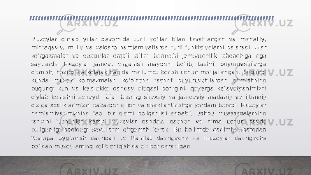 Muzeylar o&#39;nlab yillar davomida turli yo&#39;llar bilan tavsiflangan va mahalliy, mintaqaviy, milliy va xalqaro hamjamiyatlarda turli funktsiyalarni bajaradi. Ular ko&#39;rgazmalar va dasturlar orqali ta&#39;lim beruvchi jamoatchilik ishonchiga ega saytlardir. Muzeylar jamoat o&#39;rganish maydoni bo&#39;lib, tashrif buyuruvchilarga o&#39;tmish, hozirgi va kelajak haqida ma&#39;lumot berish uchun mo&#39;ljallangan. Bugungi kunda muzey ko&#39;rgazmalari ko&#39;pincha tashrif buyuruvchilardan o&#39;tmishning bugungi kun va kelajakka qanday aloqasi borligini, qayerga ketayotganimizni o&#39;ylab ko&#39;rishni so&#39;raydi. Ular bizning shaxsiy va jamoaviy madaniy va ijtimoiy o&#39;ziga xosliklarimizni xabardor qilish va shakllantirishga yordam beradi. Muzeylar hamjamiyatimizning faol bir qismi bo&#39;lganligi sababli, ushbu muassasalarning tarixini tushunish kerak. Muzeylar qanday, qachon va nima uchun paydo bo&#39;lganligi haqidagi savollarni o&#39;rganish kerak. Bu boʻlimda qadimiy Sharqdan Yevropa Uygʻonish davridan to Maʼrifat davrigacha va muzeylar davrigacha boʻlgan muzeylarning kelib chiqishiga eʼtibor qaratilgan. 