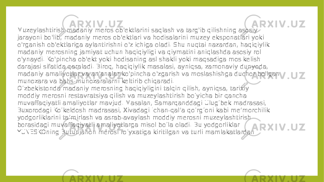 Muzeylashtirish madaniy meros ob&#39;ektlarini saqlash va targ&#39;ib qilishning asosiy jarayoni bo&#39;lib, madaniy meros ob&#39;ektlari va hodisalarini muzey eksponatlari yoki o&#39;rganish ob&#39;ektlariga aylantirishni o&#39;z ichiga oladi. Shu nuqtai nazardan, haqiqiylik madaniy merosning jamiyat uchun haqiqiyligi va qiymatini aniqlashda asosiy rol o&#39;ynaydi. Ko&#39;pincha ob&#39;ekt yoki hodisaning asl shakli yoki maqsadiga mos kelish darajasi sifatida qaraladi. Biroq, haqiqiylik masalasi, ayniqsa, zamonaviy dunyoda, madaniy amaliyotlar va an&#39;analar ko&#39;pincha o&#39;zgarish va moslashishga duchor bo&#39;lgan munozara va bahs-munozaralarni keltirib chiqaradi. O‘zbekistonda madaniy merosning haqiqiyligini talqin qilish, ayniqsa, tarixiy moddiy merosni restavratsiya qilish va muzeylashtirish bo‘yicha bir qancha muvaffaqiyatli amaliyotlar mavjud. Masalan, Samarqanddagi Ulug‘bek madrasasi, Buxorodagi Ko‘keldosh madrasasi, Xivadagi Ichan-qal’a qo‘rg‘oni kabi me’morchilik yodgorliklarini ta’mirlash va asrab-avaylash moddiy merosni muzeylashtirish borasidagi muvaffaqiyatli amaliyotlarga misol bo‘la oladi. Bu yodgorliklar YUNESKOning Butunjahon merosi roʻyxatiga kiritilgan va turli mamlakatlardan 
