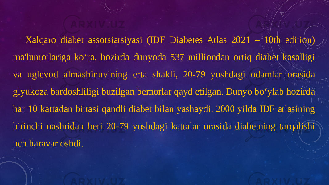 Xalqaro diabet assotsiatsiyasi (IDF Diabetes Atlas 2021 – 10th edition) ma&#39;lumotlariga ko‘ra, hozirda dunyoda 537 milliondan ortiq diabet kasalligi va uglevod almashinuvining erta shakli, 20-79 yoshdagi odamlar orasida glyukoza bardoshliligi buzilgan bemorlar qayd etilgan. Dunyo bo‘ylab hozirda har 10 kattadan bittasi qandli diabet bilan yashaydi. 2000 yilda IDF atlasining birinchi nashridan beri 20-79 yoshdagi kattalar orasida diabetning tarqalishi uch baravar oshdi. 